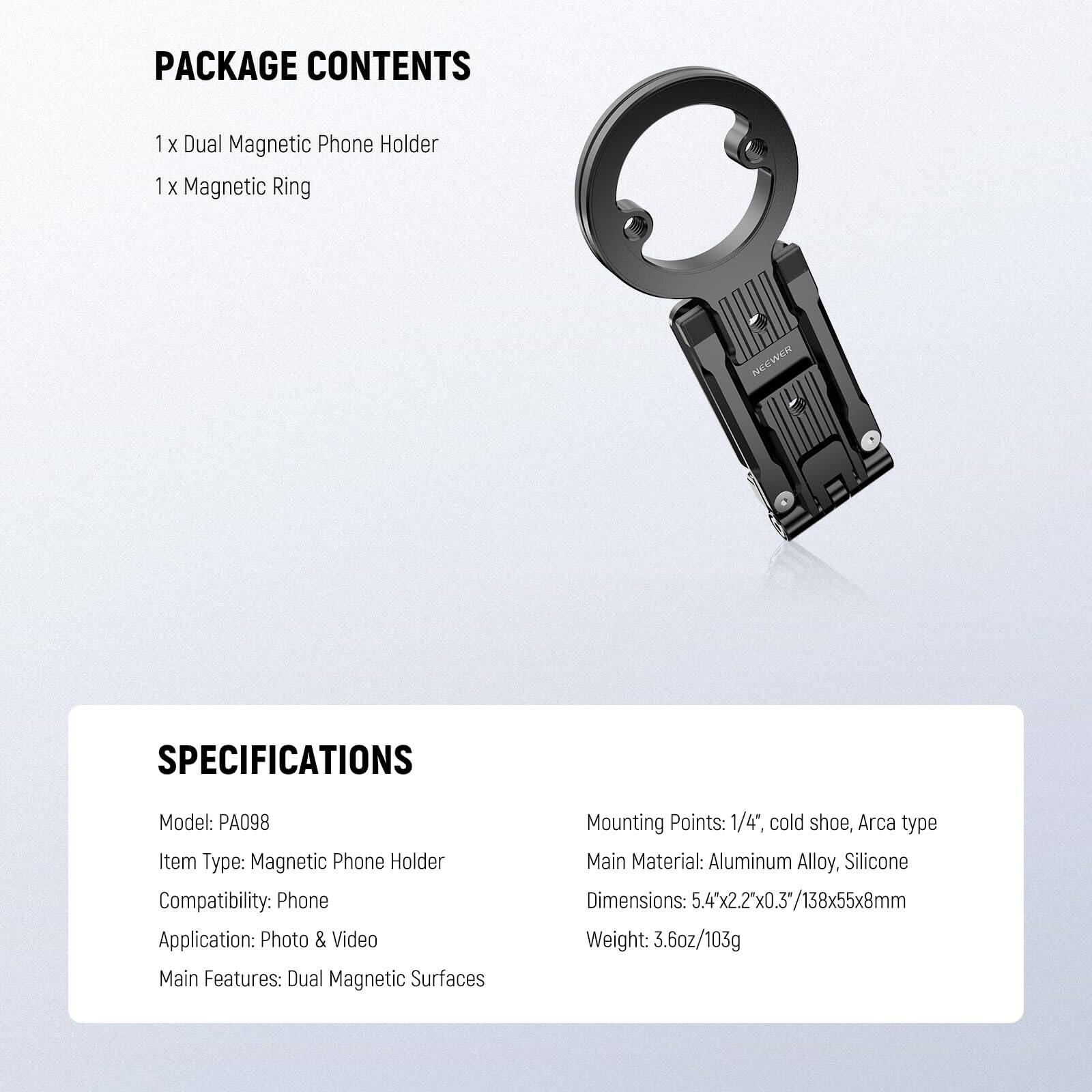 PACKAGE CONTENTS  
1 x Dual Magnetic Phone Holder  
1 x Magnetic Ring  

SPECIFICATIONS  
Model: PA098  
Item Type: Magnetic Phone Holder  
Compatibility: Phone  
Application: Photo & Video  
Main Features: Dual Magnetic Surfaces  

Mounting Points: 1/4", cold shoe, Arca type  
Main Material: Aluminum Alloy, Silicone  
Dimensions: 5.4" x 2.2" x 0.3" / 138 x 55 x 8mm  
Weight: 3.6oz / 103g