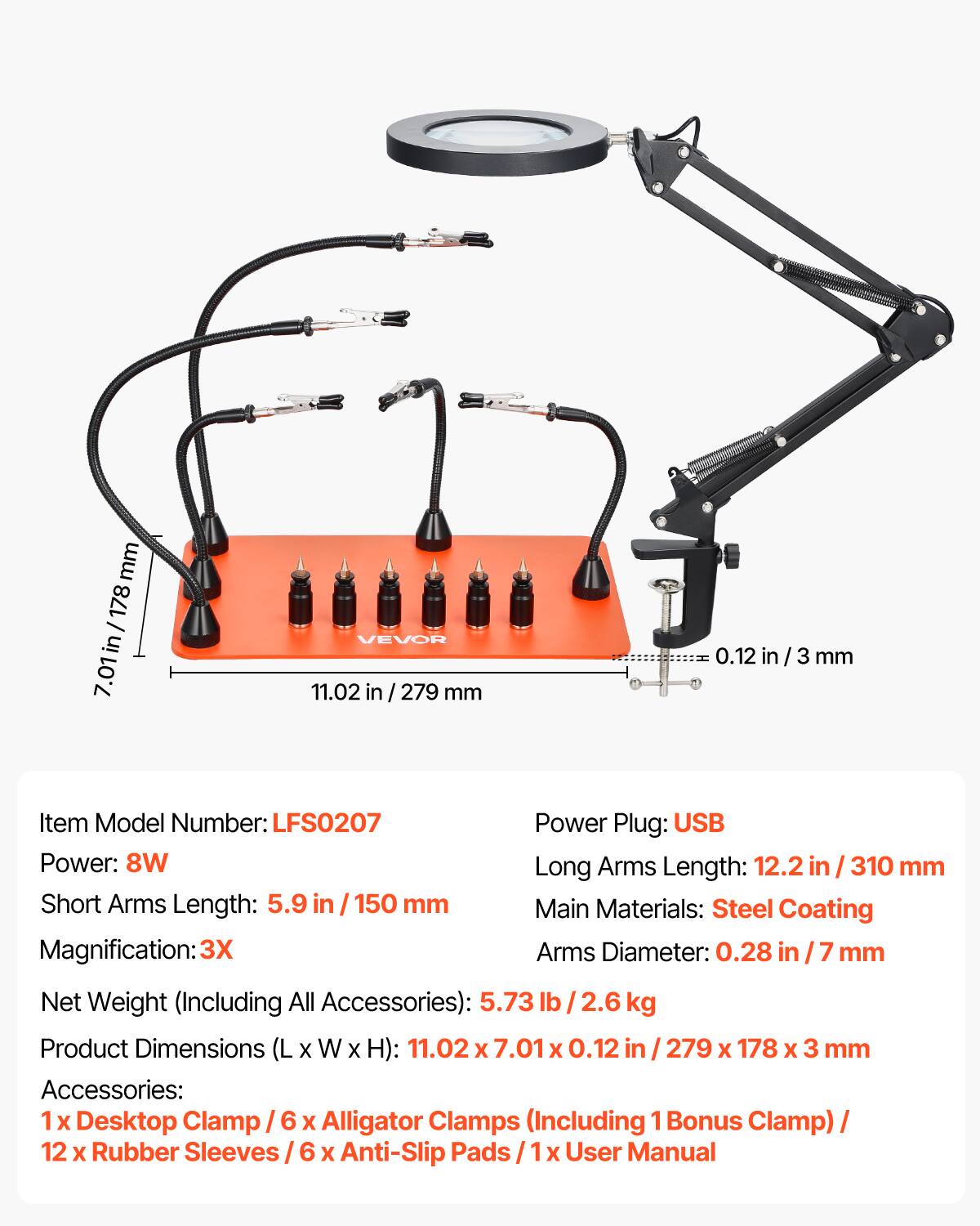 mm 178 / in 7.01 VEVOR 11.02 in / 279 mm 0.12 in / 3 mm

Item Model Number: LFS0207

Power Plug: USB

Power: 8W

Long Arms Length: 12.2 in / 310 mm

Short Arms Length: 5.9 in / 150 mm

Main Materials: Steel Coating

Magnification: 3X

Arms Diameter: 0.28 in / 7 mm

Net Weight (Including All Accessories): 5.73 lb / 2.6 kg

Product Dimensions (L x W x H): 11.02 x 7.01 x 0.12 in / 279 x 178 x 3 mm

Accessories: 1 x Desktop Clamp / 6 x Alligator Clamps (Including 1 Bonus Clamp) / 12 x Rubber Sleeves / 6 x Anti-Slip Pads / 1 x User Manual