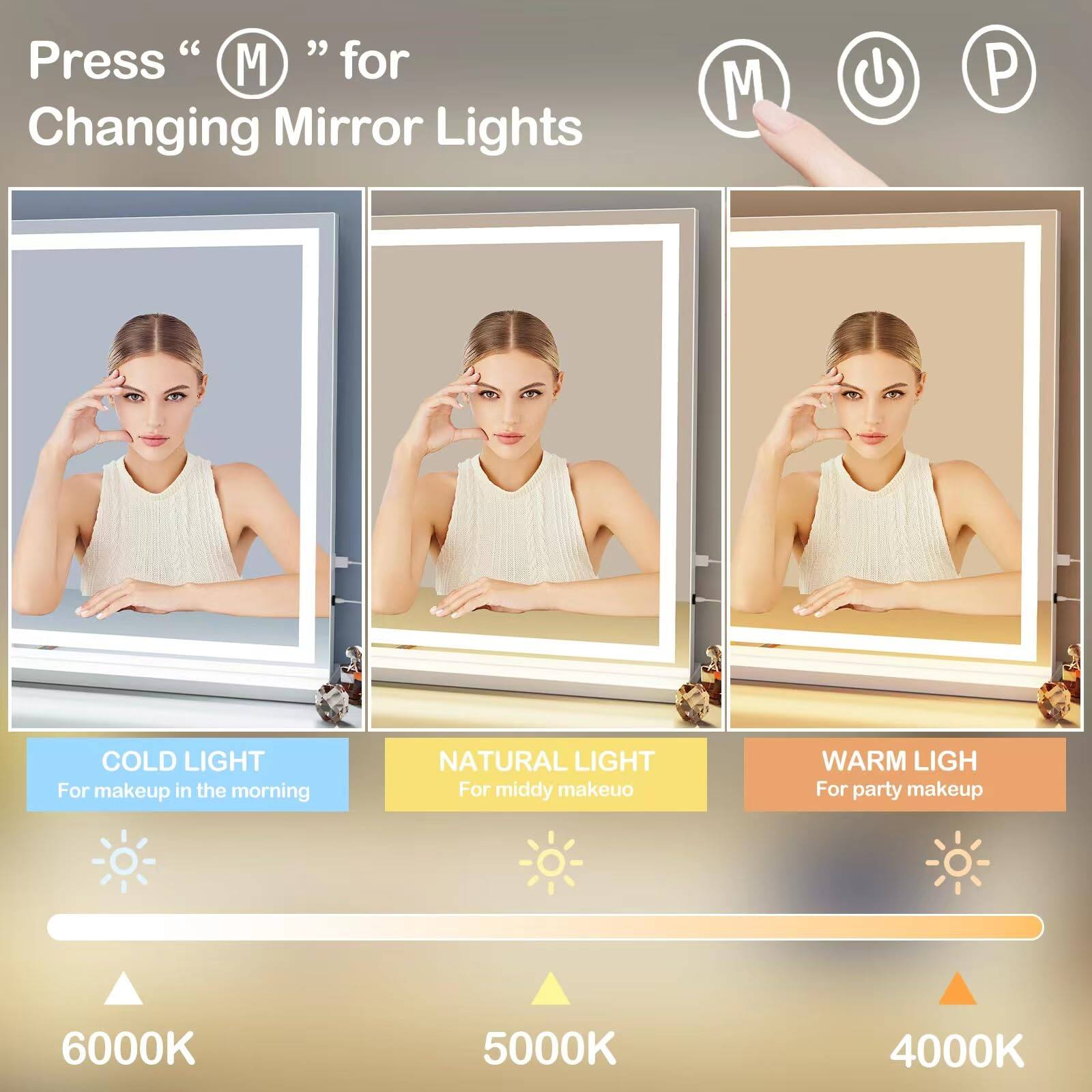 Press "M" for Changing Mirror Lights

COLD LIGHT  
For makeup in the morning

NATURAL LIGHT  
For middy makeup

WARM LIGHT  
For party makeup

6000K  
5000K  
4000K