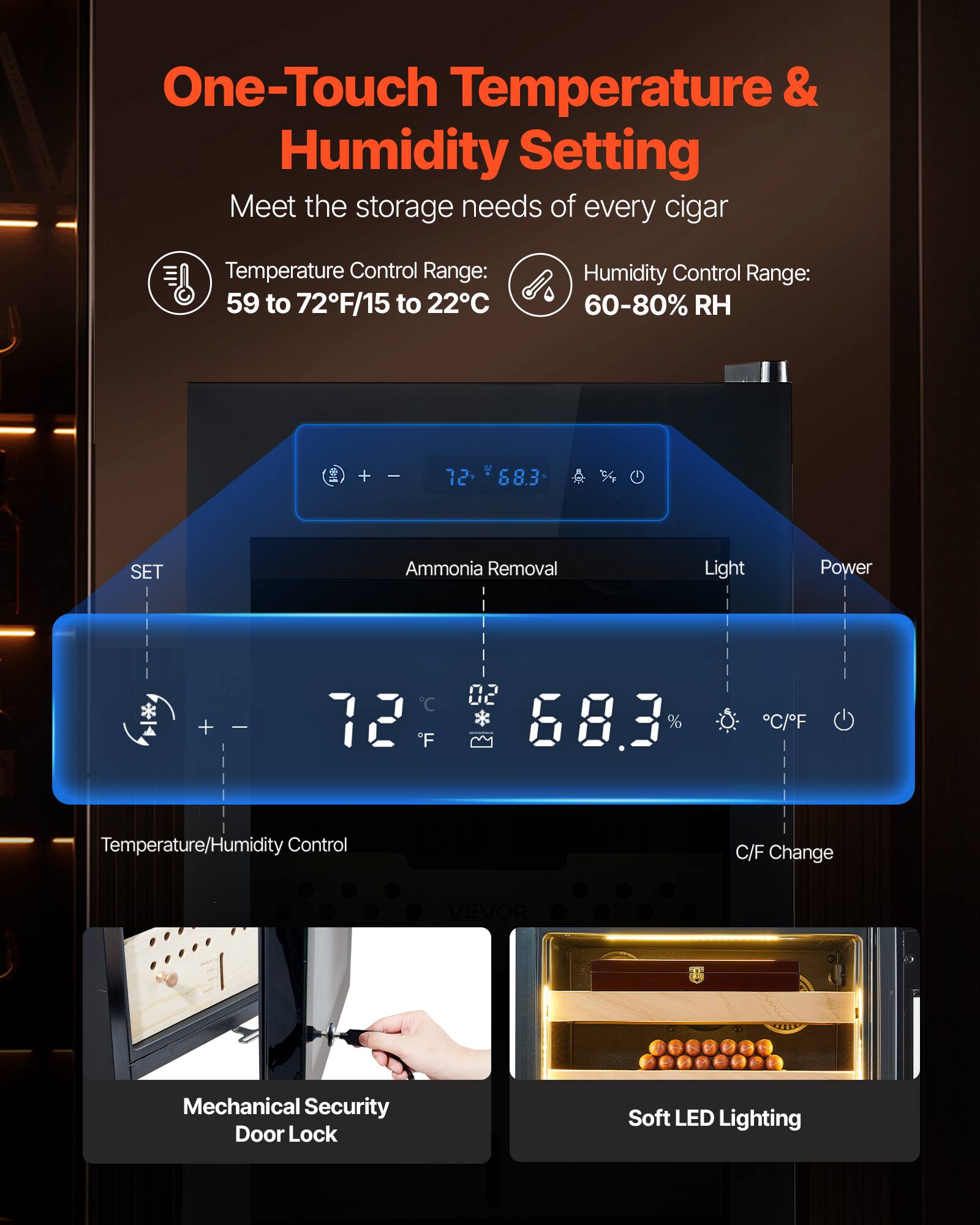 One-Touch Temperature & Humidity Setting  
Meet the storage needs of every cigar  

Temperature Control Range: 59 to 72°F/15 to 22°C  
Humidity Control Range: 60-80% RH  

Temperature/Humidity Control  
Ammonia Removal  
Light  
Power  

SET  

72°F  
68.3%  

C/F Change  

Mechanical Security Door Lock  
Soft LED Lighting