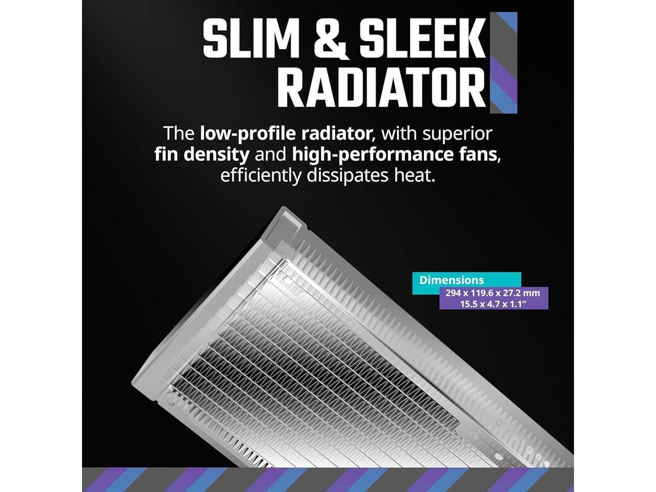 SLIM & SLEEK RADIATOR

The low-profile radiator, with superior fin density and high-performance fans, efficiently dissipates heat.

Dimensions
294 x 119.6 x 27.2 mm
15.5 x 4.7 x 1.1"
