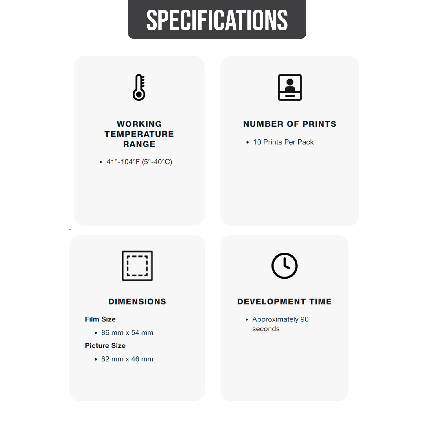 SPECIFICATIONS

WORKING TEMPERATURE RANGE
- 41°-104°F (5°-40°C)

NUMBER OF PRINTS
- 10 Prints Per Pack

DIMENSIONS
- Film Size: 86 mm x 54 mm
- Picture Size: 62 mm x 46 mm

DEVELOPMENT TIME
- Approximately 90 seconds