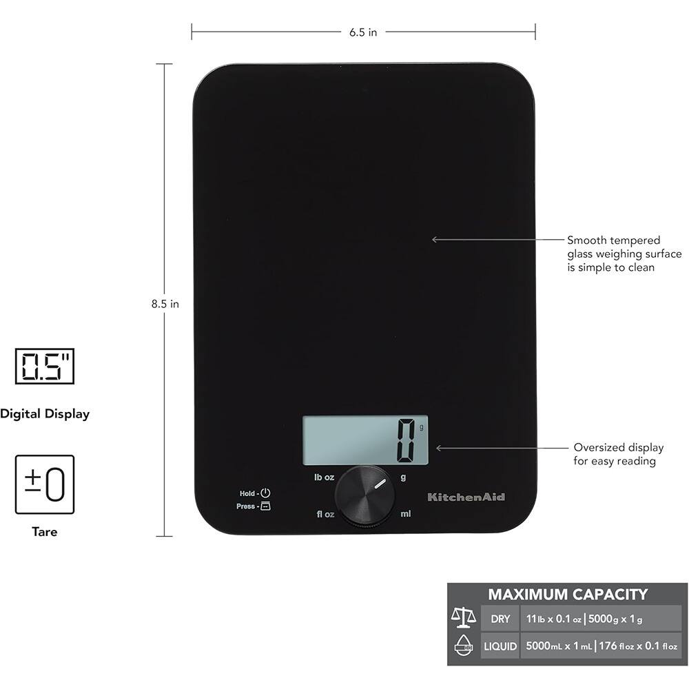 6.5 in  
8.5 in  

Smooth tempered glass weighing surface is simple to clean  

0.5" Digital Display  

Oversized display for easy reading  

Tare  

Hold - Press  

lb oz fl oz g KitchenAid ml  

MAXIMUM CAPACITY  
DRY 11 lb x 0.1 oz | 5000g x 1 g  
LIQUID 5000mL x 1 mL | 176 fl oz x 0.1 fl oz