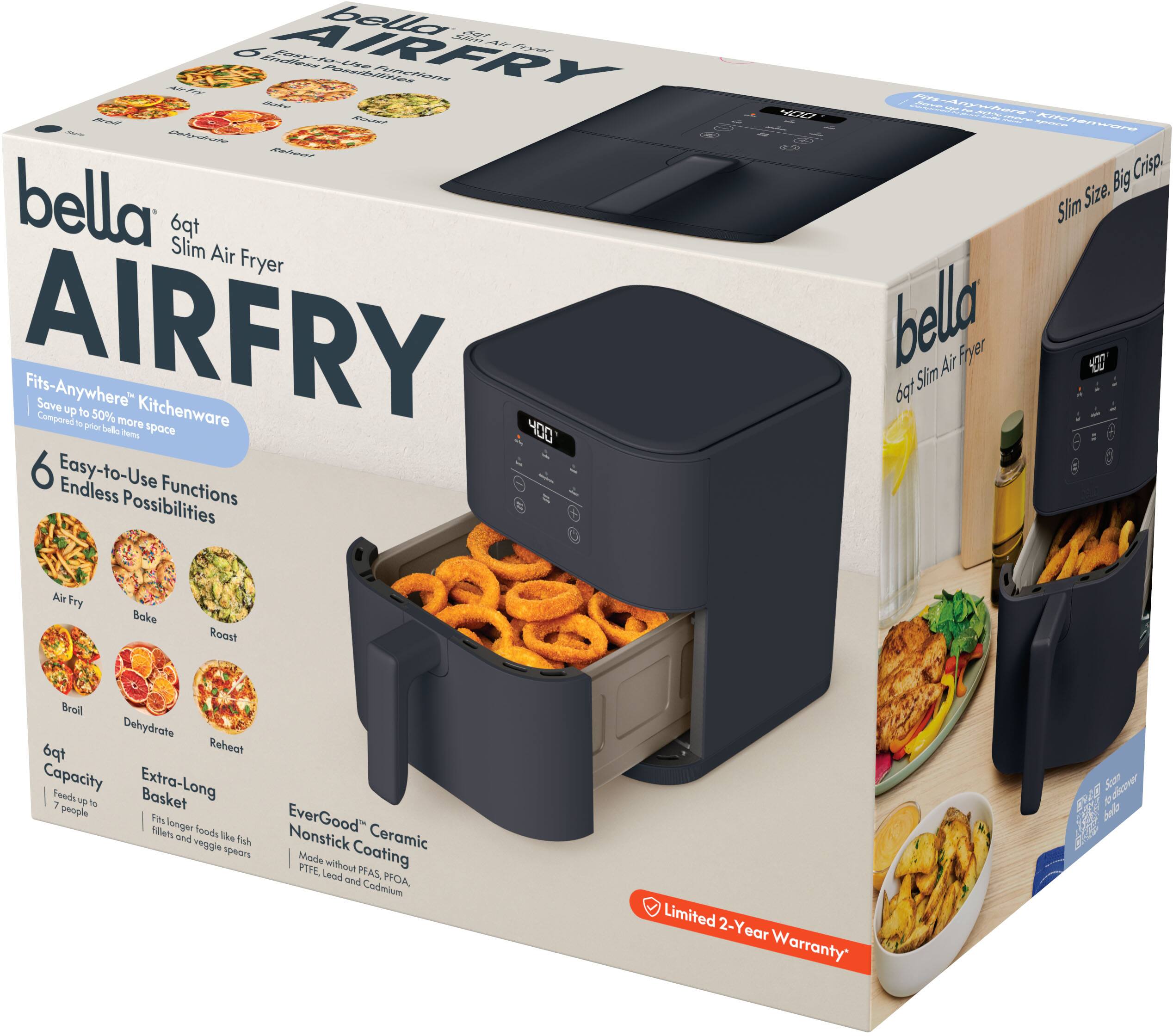 bella AIRFRY Flyer the SUBERT bella tp Slim Air Fryer AIRFRY Fits-Anywhere Save up to Kitchenware Compared 50% more to prior bella Thems space 400 6 Easy-to-Use Endless Functions Possibilities

4307

Fils-Anywhere BOKID Kitchenware Big Crisp. Size. Slim bella Air Fryer 400 Slim tpd

Air Fry
Bake
Roast
Broil Dehydrate tp Reheat Capacity Extra-Long Feeds up to Basket 7 people Fits fillots longer foods and like fish veggie spears

EverGood Nonstick Ceramic Made without Coating PTFE. Lead PEAS, and PFOA, Cadmium

Limited 2-Year Warranty

Scan discover bella of They
