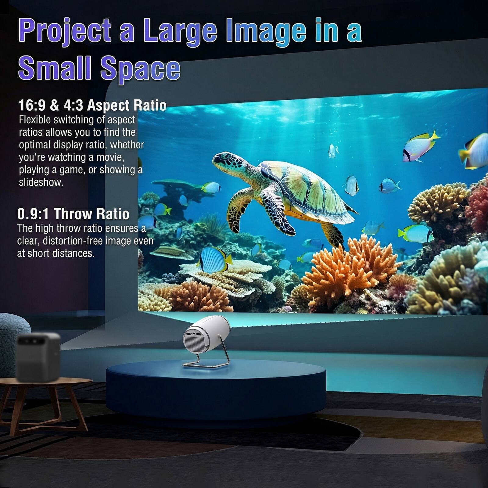 Project a Large Image in a Small Space

16:9 & 4:3 Aspect Ratio
Flexible switching of aspect ratios allows you to find the optimal display ratio, whether you're watching a movie, playing a game, or showing a slideshow.

0.9:1 Throw Ratio
The high throw ratio ensures a clear, distortion-free image even at short distances.
