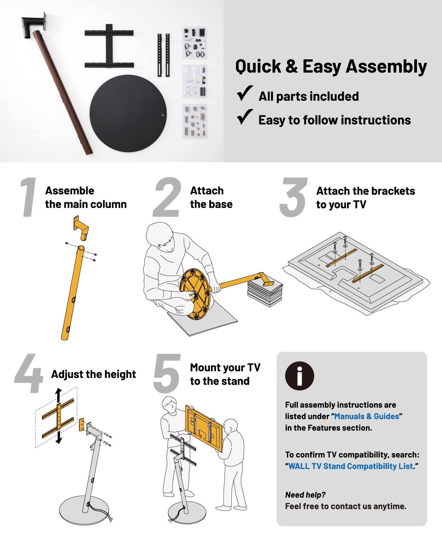 Quick & Easy Assembly

- All parts included
- Easy to follow instructions

1. Assemble the main column
2. Attach the base
3. Attach the brackets to your TV
4. Adjust the height
5. Mount your TV to the stand

Full assembly instructions are listed under "Manuals & Guides" in the Features section.

To confirm TV compatibility, search: "WALL TV Stand Compatibility List."

Need help? Feel free to contact us anytime.
