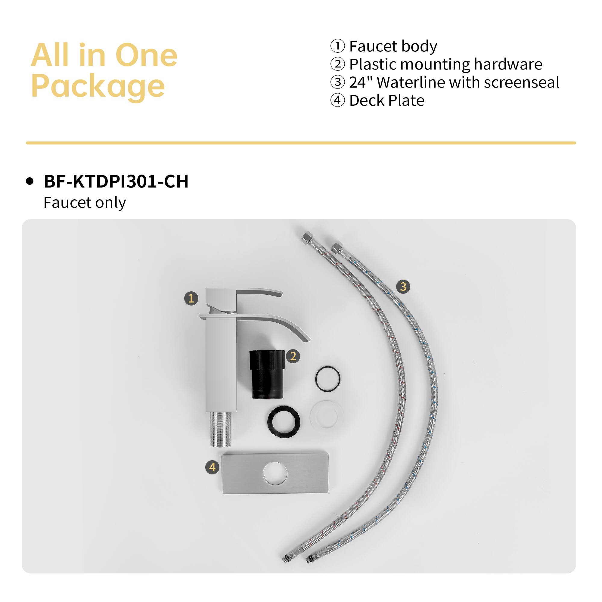 All in One Package

BF-KTDPI301-CH
Faucet only

1. Faucet body
2. Plastic mounting hardware
3. 24" Waterline with screenseal
4. Deck Plate