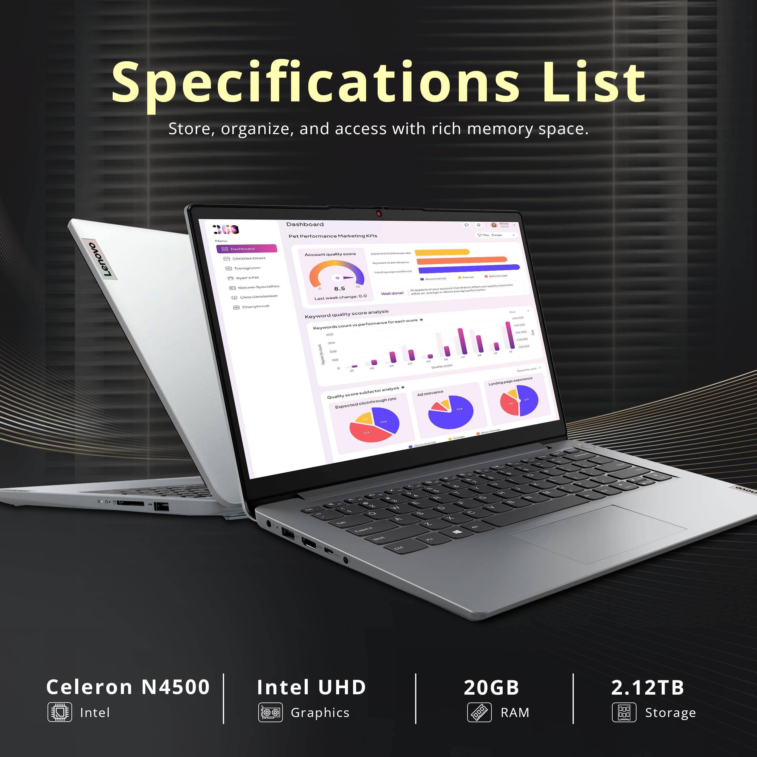 Specifications List  
Store, organize, and access with rich memory space.

- Celeron N4500  
- Intel UHD Graphics  
- 20GB RAM  
- 2.12TB Storage