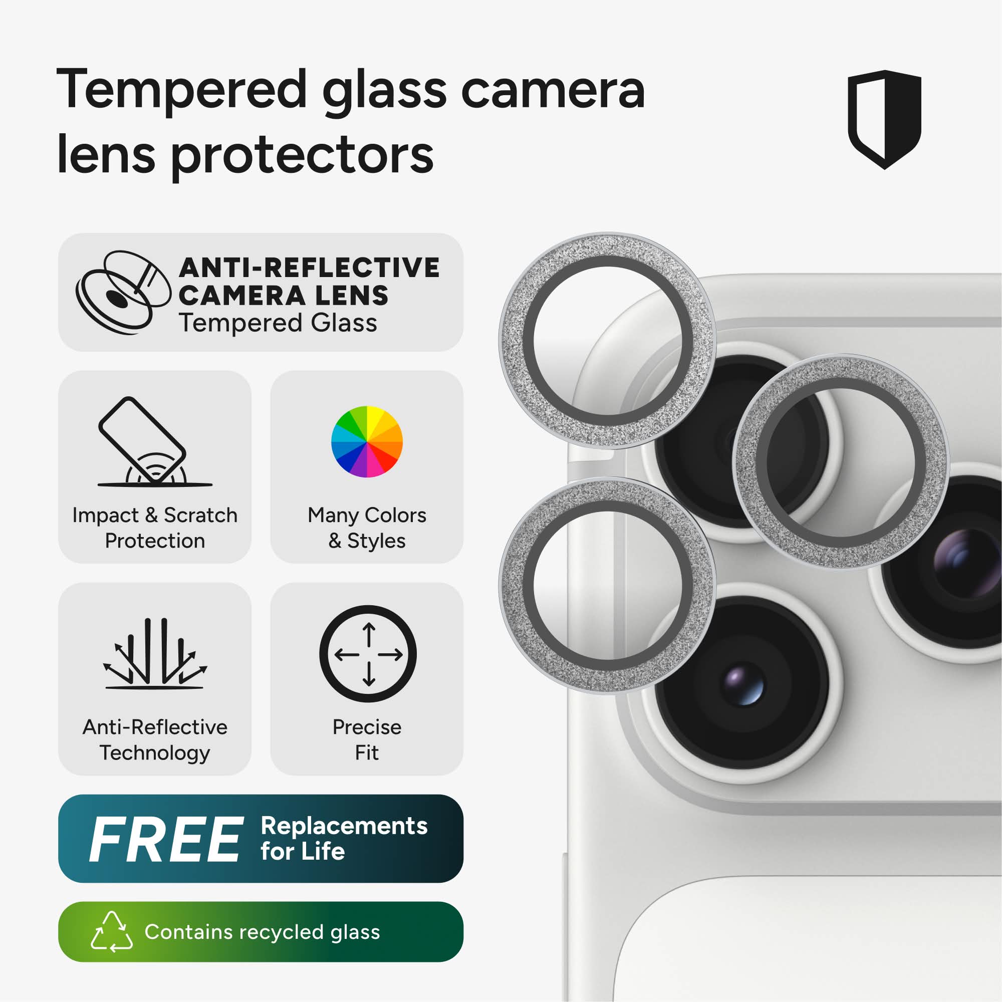 Tempered glass camera lens protectors

ANTI-REFLECTIVE CAMERA LENS Tempered Glass

Impact & Scratch Protection

Many Colors & Styles

Anti-Reflective Technology

Precise Fit

FREE Replacements for Life

Contains recycled glass