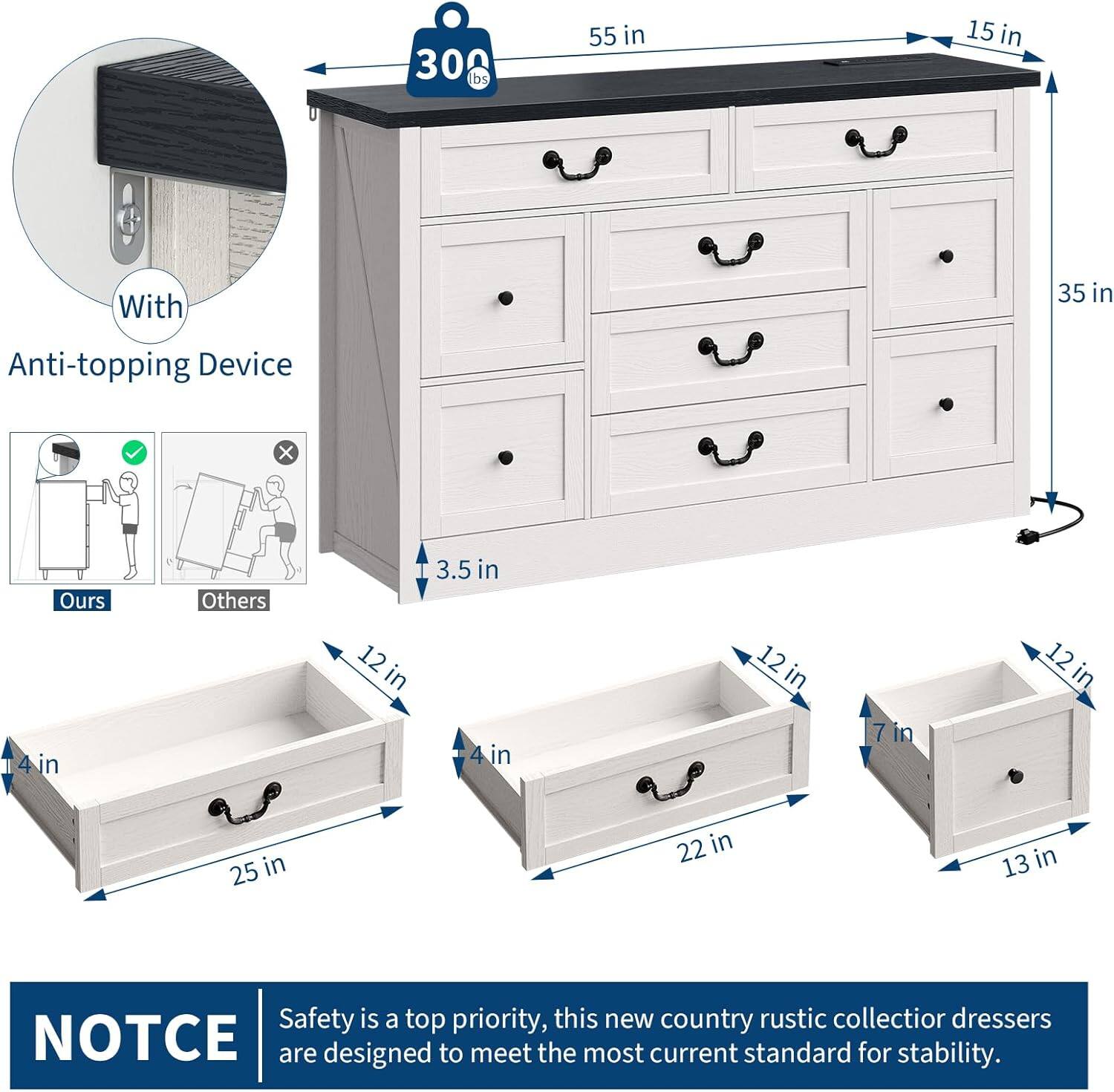 300 lbs  
55 in  
15 in  
35 in  
3.5 in  
12 in  
4 in  
25 in  
22 in  
13 in  

With Anti-topping Device  

Ours  
Others  

NOTICE  
Safety is a top priority, this new country rustic collector dressers are designed to meet the most current standard for stability.