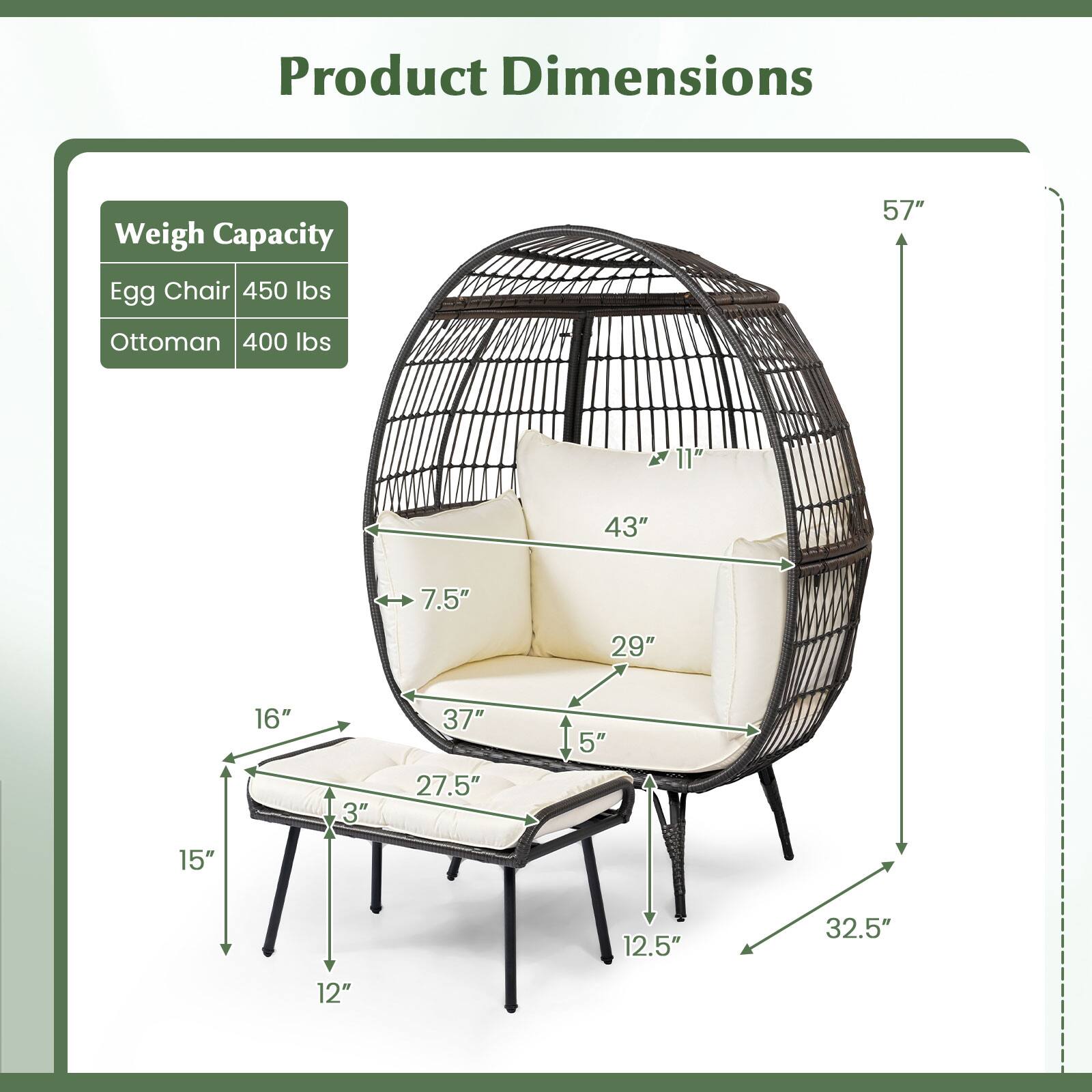 Product Dimensions

Weigh Capacity  
Egg Chair 450 lbs  
Ottoman 400 lbs  

57"  
43"  
11"  
29"  
7.5"  
37"  
16"  
3"  
27.5"  
15"  
12.5"  
32.5"  
12"