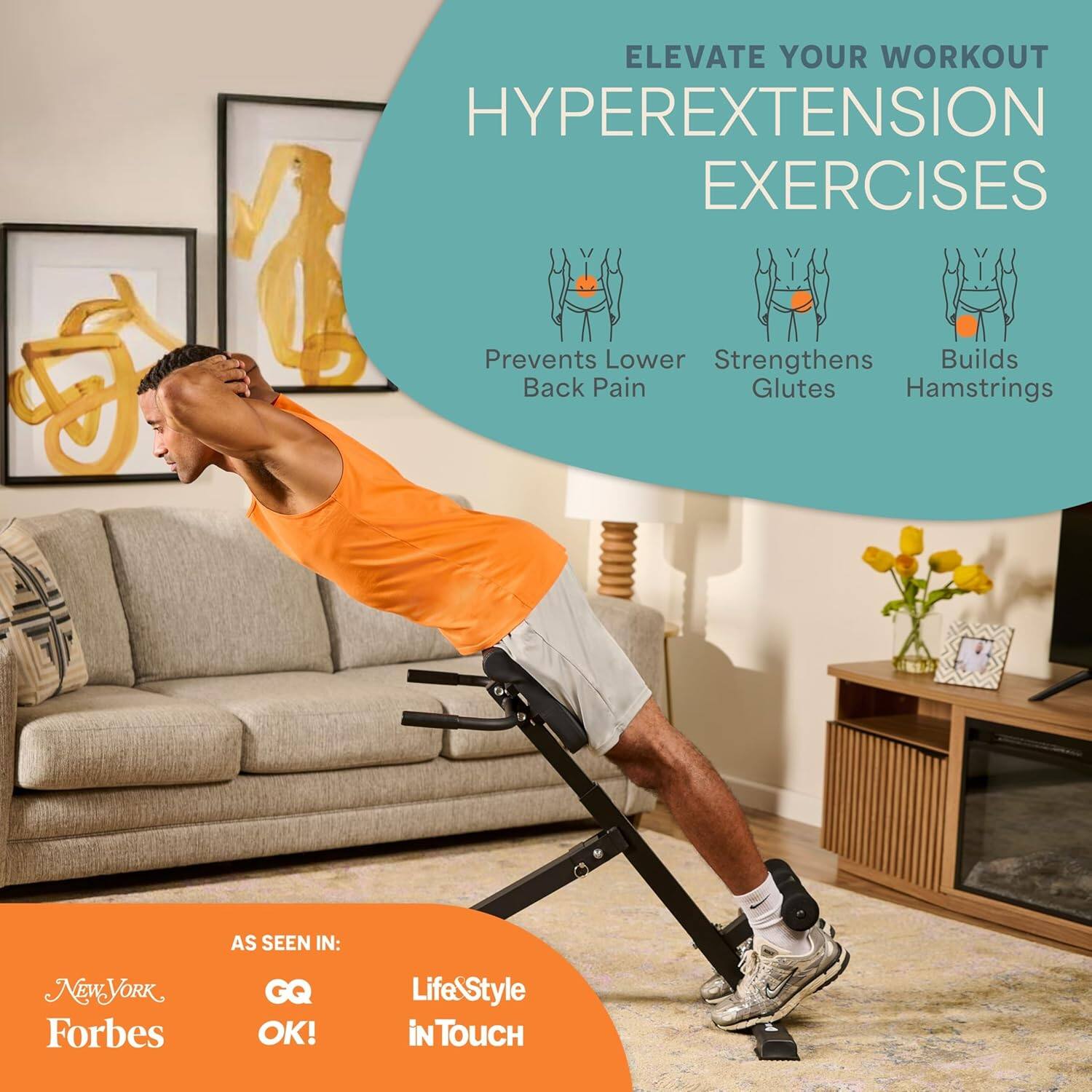 ELEVATE YOUR WORKOUT  
HYPEREXTENSION EXERCISES

Prevents Lower Back Pain  
Strengthens Glutes  
Builds Hamstrings

AS SEEN IN:  
New York  
Forbes  
GQ  
OK!  
Life & Style  
in TOUCH