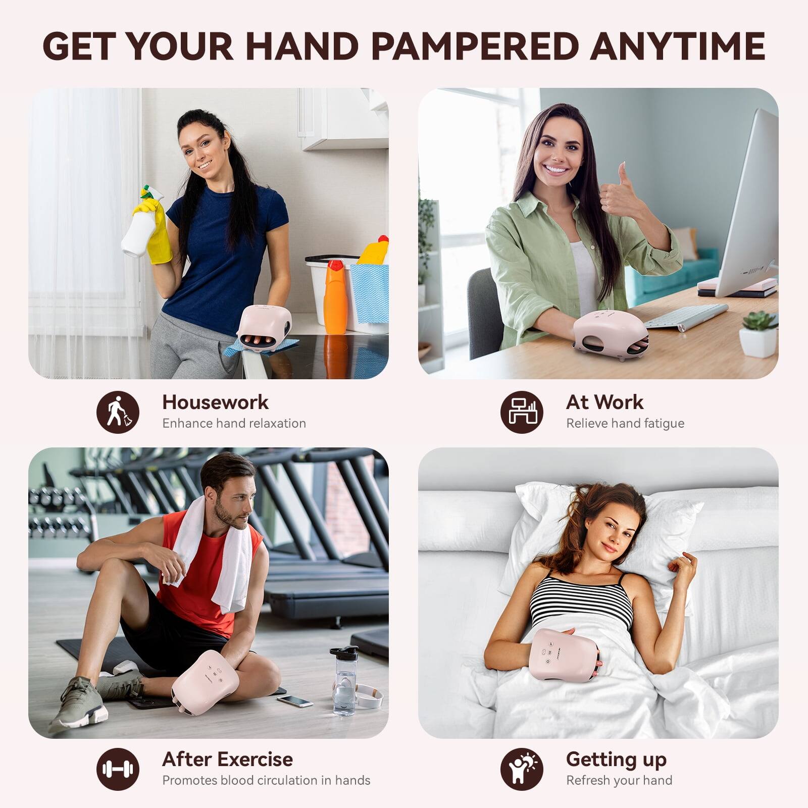 GET YOUR HAND PAMPERED ANYTIME

Housework  
Enhance hand relaxation

At Work  
Relieve hand fatigue

After Exercise  
Promotes blood circulation in hands

Getting up  
Refresh your hand