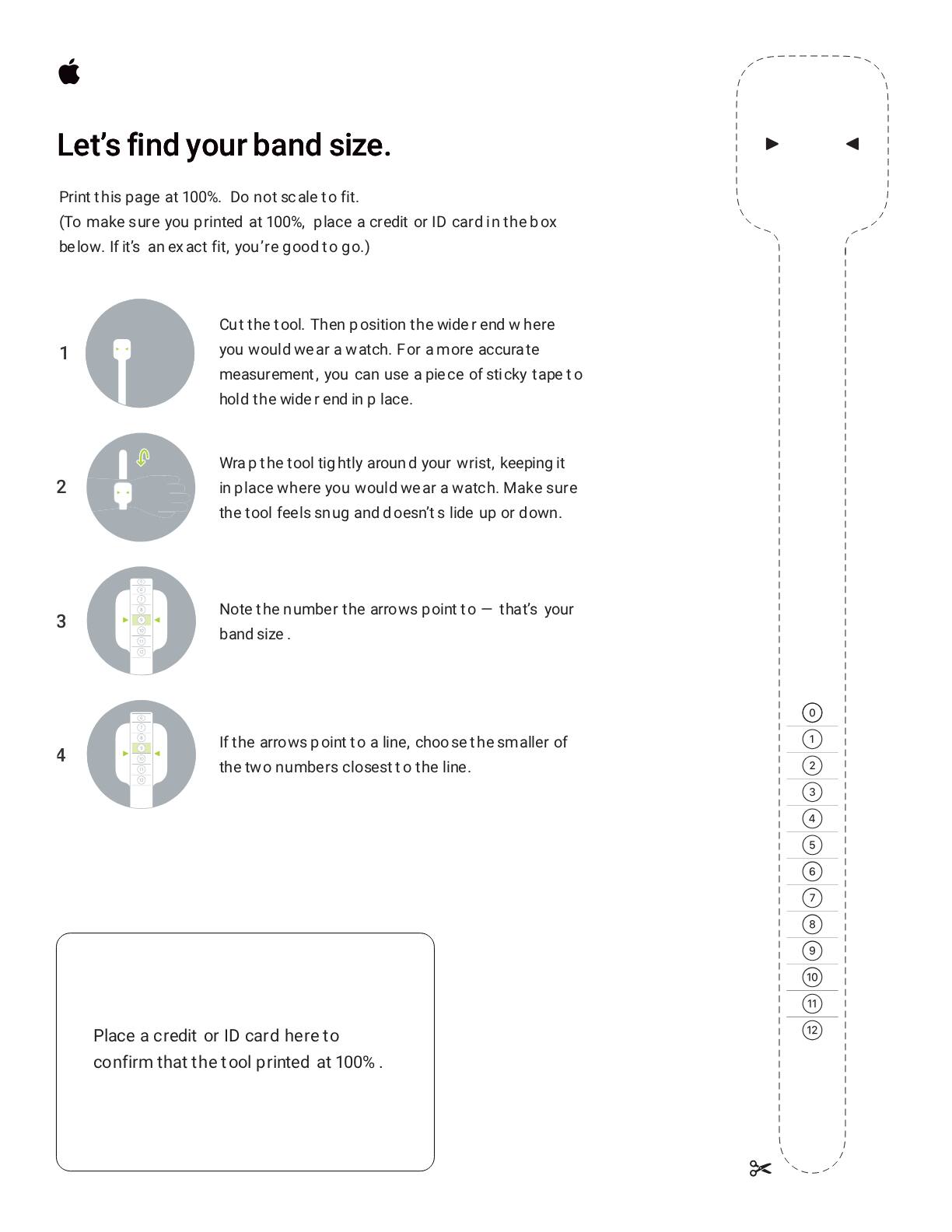 Let's find your band size.

Print this page at 100%. Do not scale to fit. (To make sure you printed at 100%, place a credit or ID card in the box below. If it's an exact fit, you're good to go.)

1. Cut the tool. Then position the wider end where you would wear a watch. For a more accurate measurement, you can use a piece of sticky tape to hold the wider end in place.

2. Wrap the tool tightly around your wrist, keeping it in place where you would wear a watch. Make sure the tool feels snug and doesn't slide up or down.

3. Note the number the arrows point to — that's your band size.

4. If the arrows point to a line, choose the smaller of the two numbers closest to the line.

Place a credit or ID card here to confirm that the tool printed at 100%.