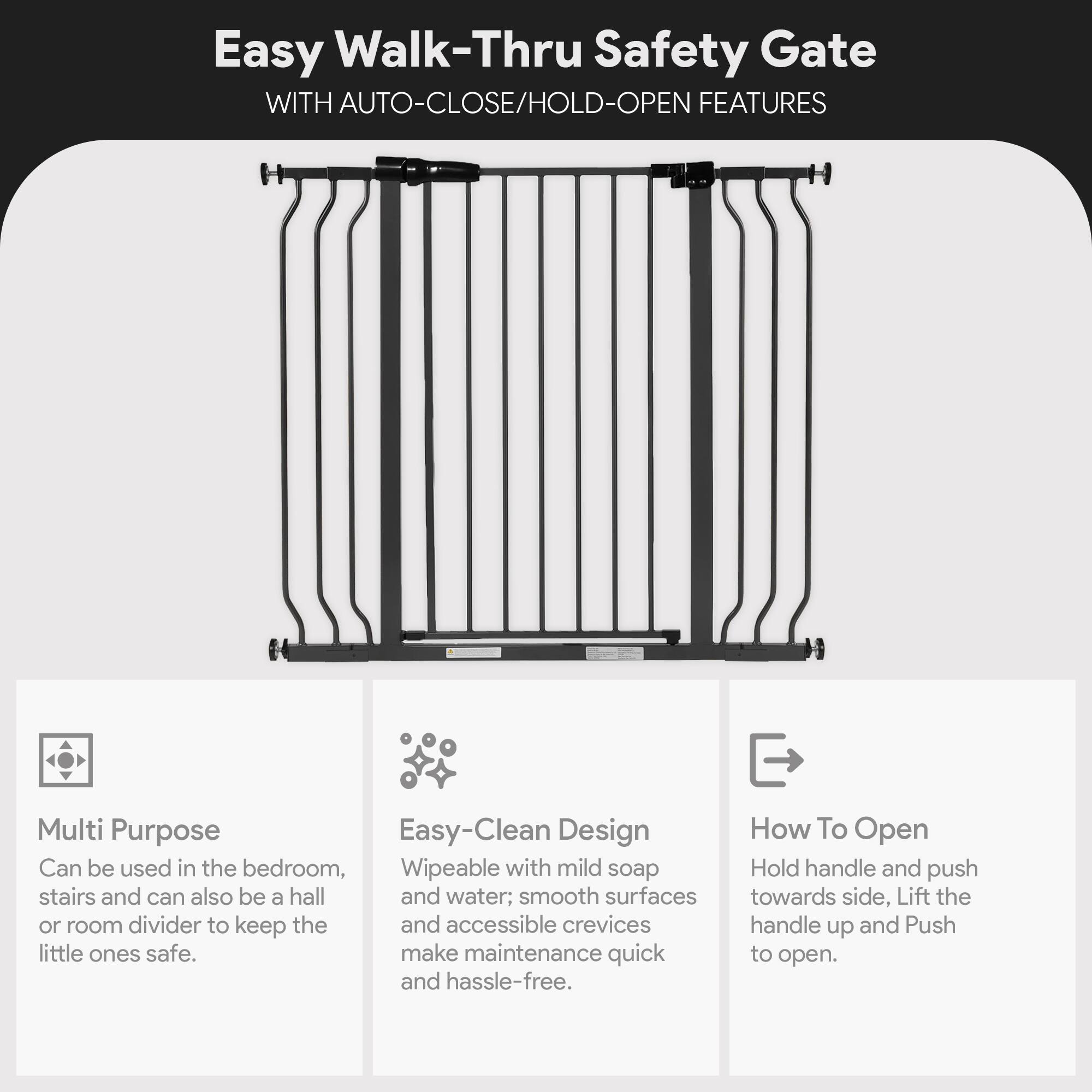 Easy Walk-Thru Safety Gate WITH AUTO-CLOSE/HOLD-OPEN FEATURES

Multi Purpose
Can be used in the bedroom, stairs and can also be a hall or room divider to keep the little ones safe.

Easy-Clean Design
Wipeable with mild soap and water; smooth surfaces and accessible crevices make maintenance quick and hassle-free.

How To Open
Hold handle and push towards side, Lift the handle up and Push to open.