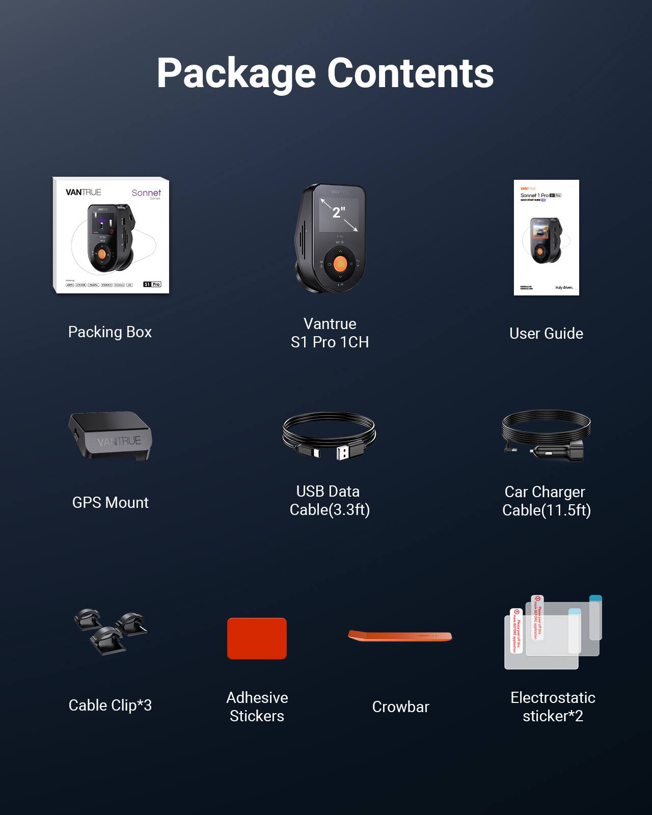 Package Contents

- VANTRUE Sonnet | S 2" - Sonnal
- Packing Box
- VANTRUE S1 Pro 1CH
- User Guide
- VANTRUE GPS Mount
- USB Data Cable (3.3ft)
- Car Charger Cable (11.5ft)
- Cable Clip*3
- Adhesive Stickers
- Crowbar
- Electrostatic sticker*2