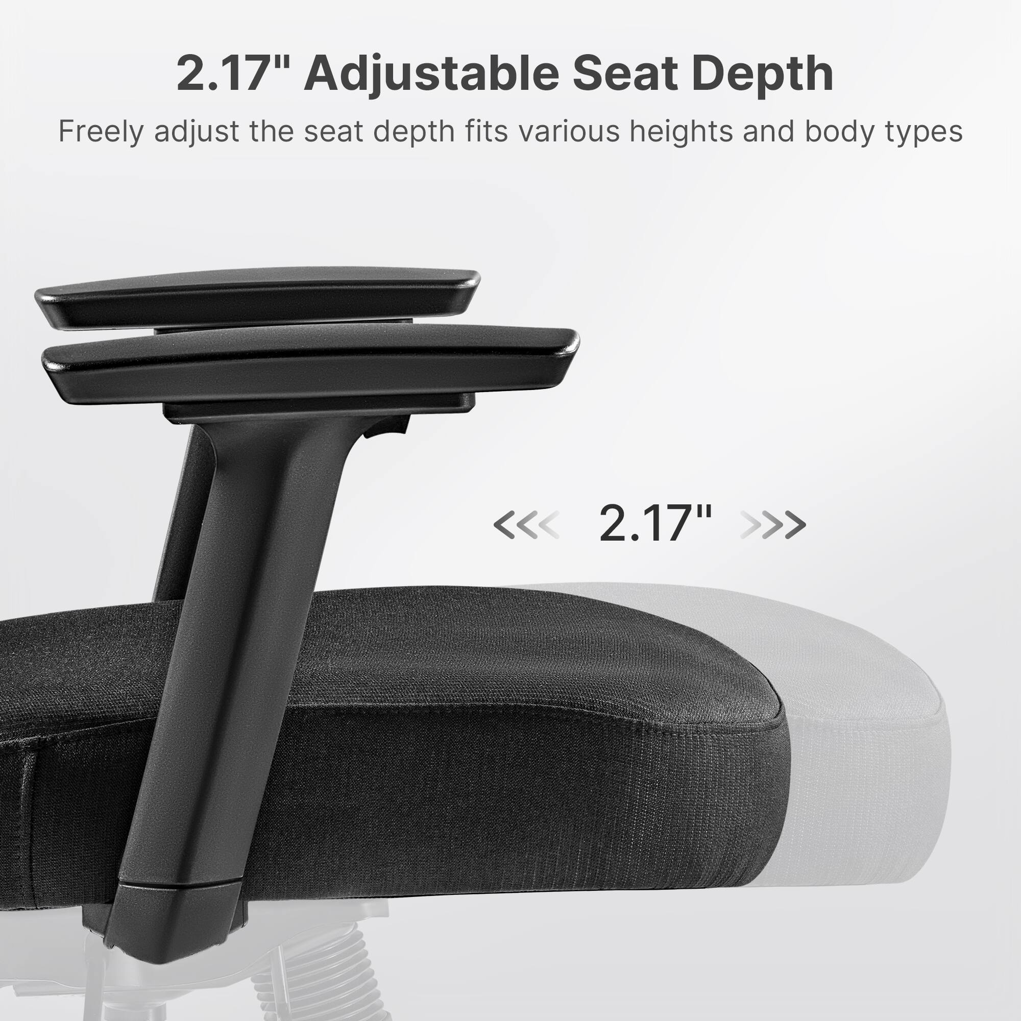 2.17" Adjustable Seat Depth
Freely adjust the seat depth fits various heights and body types
<<<< 2.17" >>>