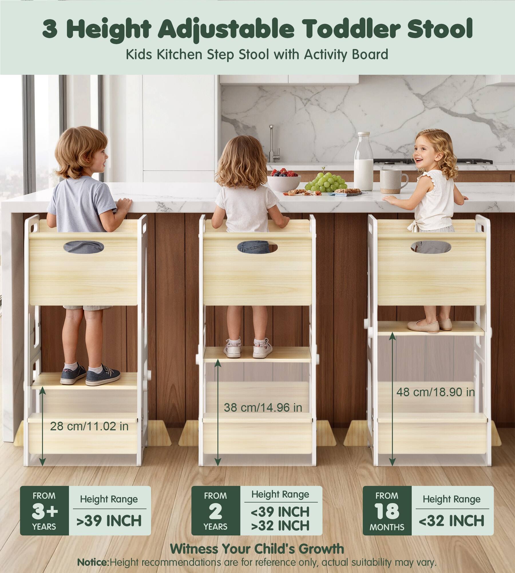 3 Height Adjustable Toddler Stool Kids Kitchen Step Stool with Activity Board

38 cm/14.96 in
48 cm/18.90 in
28 cm/11.02 in

FROM 3+ YEARS
Height Range >39 INCH

FROM 2 YEARS
Height Range <39 INCH >32 INCH

FROM 18 MONTHS
Height Range <32 INCH

Witness Your Child's Growth

Notice: Height recommendations are for reference only, actual suitability may vary.