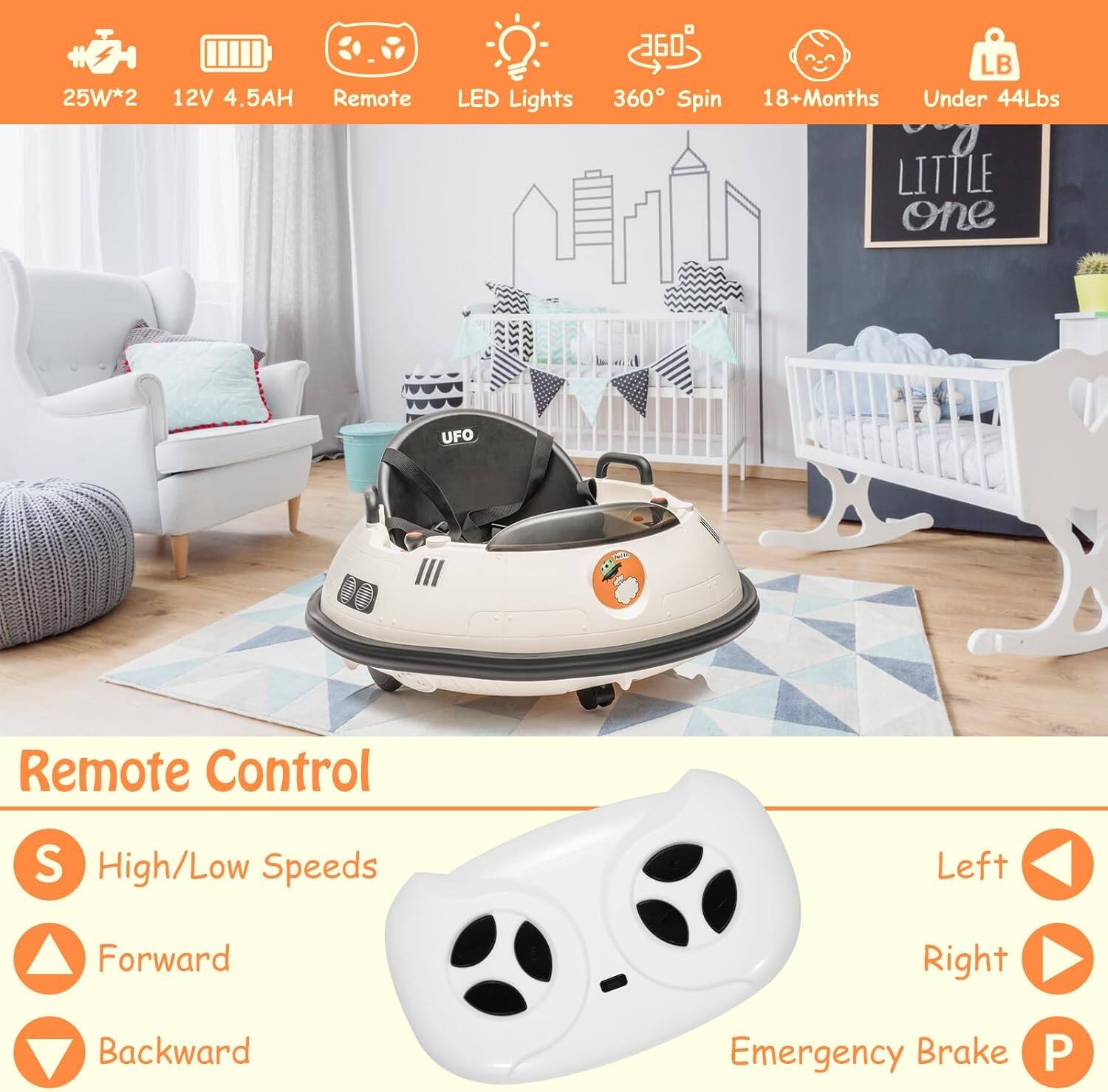 25W*2  
12V 4.5AH  
Remote  
LED Lights  
360° Spin  
18+Months  
Under 44Lbs  

Remote Control  
S High/Low Speeds  
Forward  
Backward  
Left  
Right  
Emergency Brake  

Little one