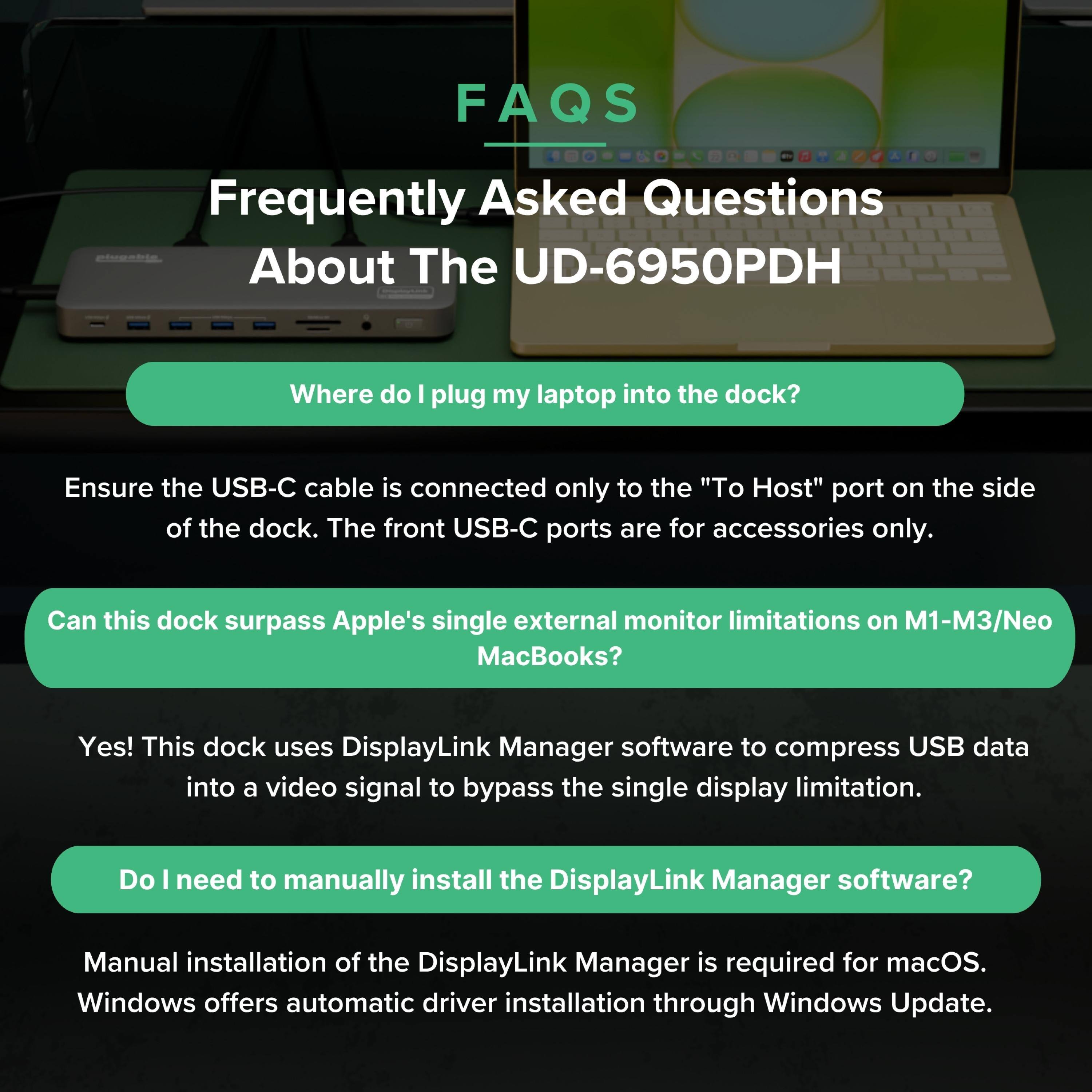 FAQs  
Frequently Asked Questions About The UD-6950PDH  

Where do I plug my laptop into the dock?  
Ensure the USB-C cable is connected only to the "To Host" port on the side of the dock. The front USB-C ports are for accessories only.  

Can this dock surpass Apple's single external monitor limitations on M1-M3/Neo MacBooks?  
Yes! This dock uses DisplayLink Manager software to compress USB data into a video signal to bypass the single display limitation.  

Do I need to manually install the DisplayLink Manager software?  
Manual installation of the DisplayLink Manager is required for macOS. Windows offers automatic driver installation through Windows Update.