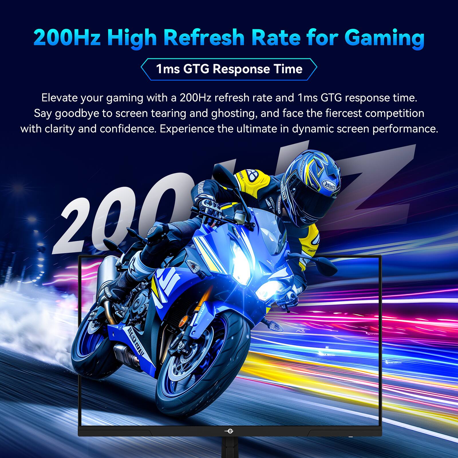 200Hz High Refresh Rate for Gaming

1ms GTG Response Time

Elevate your gaming with a 200Hz refresh rate and 1ms GTG response time. Say goodbye to screen tearing and ghosting, and face the fiercest competition with clarity and confidence. Experience the ultimate in dynamic screen performance.