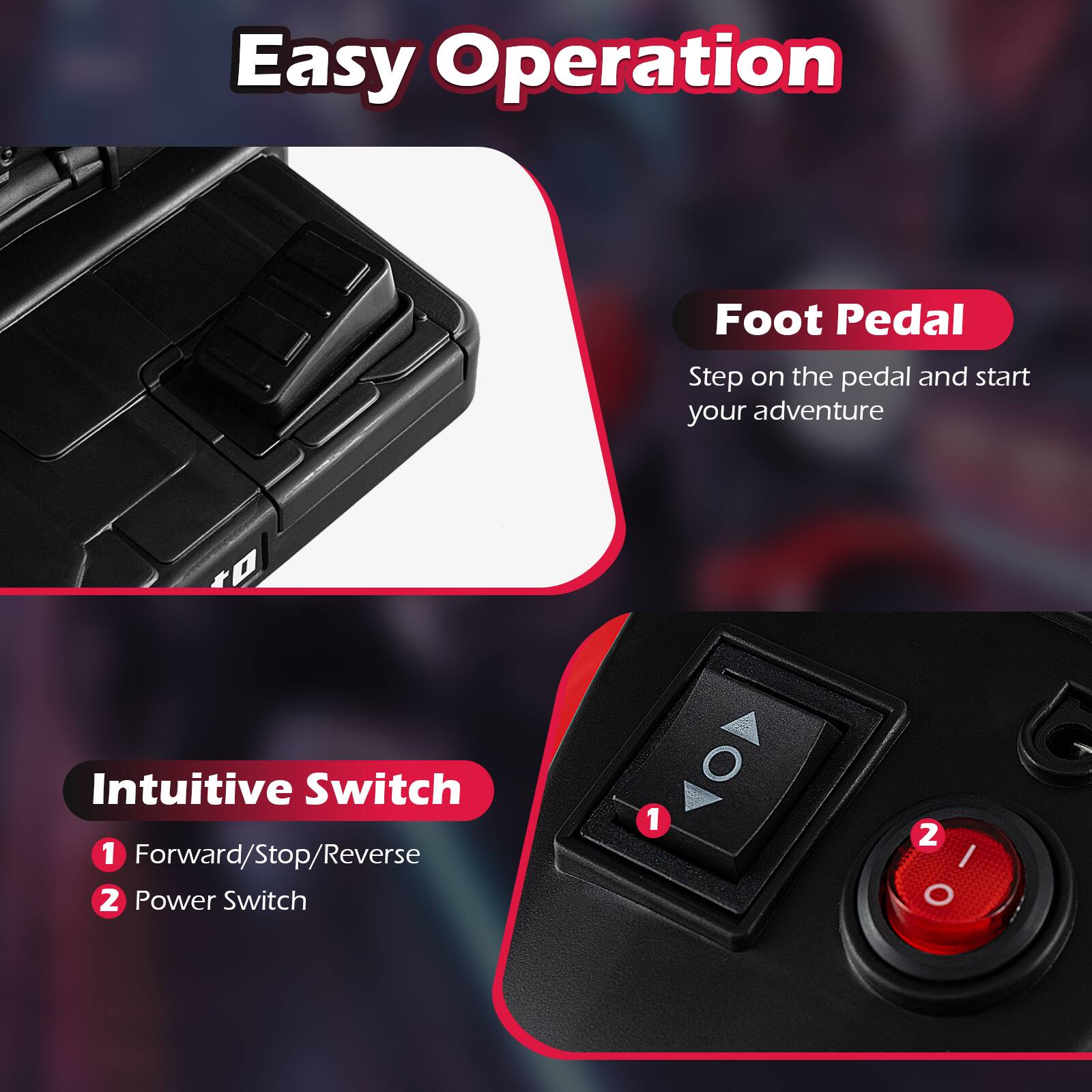Easy Operation

Foot Pedal
Step on the pedal and start your adventure

Intuitive Switch
1. Forward/Stop/Reverse
2. Power Switch