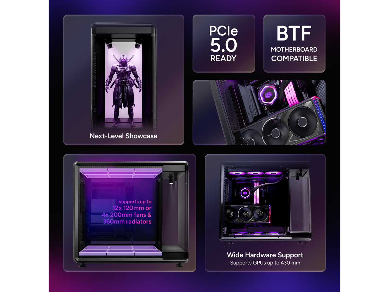 PCle 5.0 READY  
BTF MOTHERBOARD COMPATIBLE  

Next-Level Showcase  
supports up to 12x 120mm or 4x 200mm fans & 360mm radiators  

Wide Hardware Support  
Supports GPUs up to 430 mm
