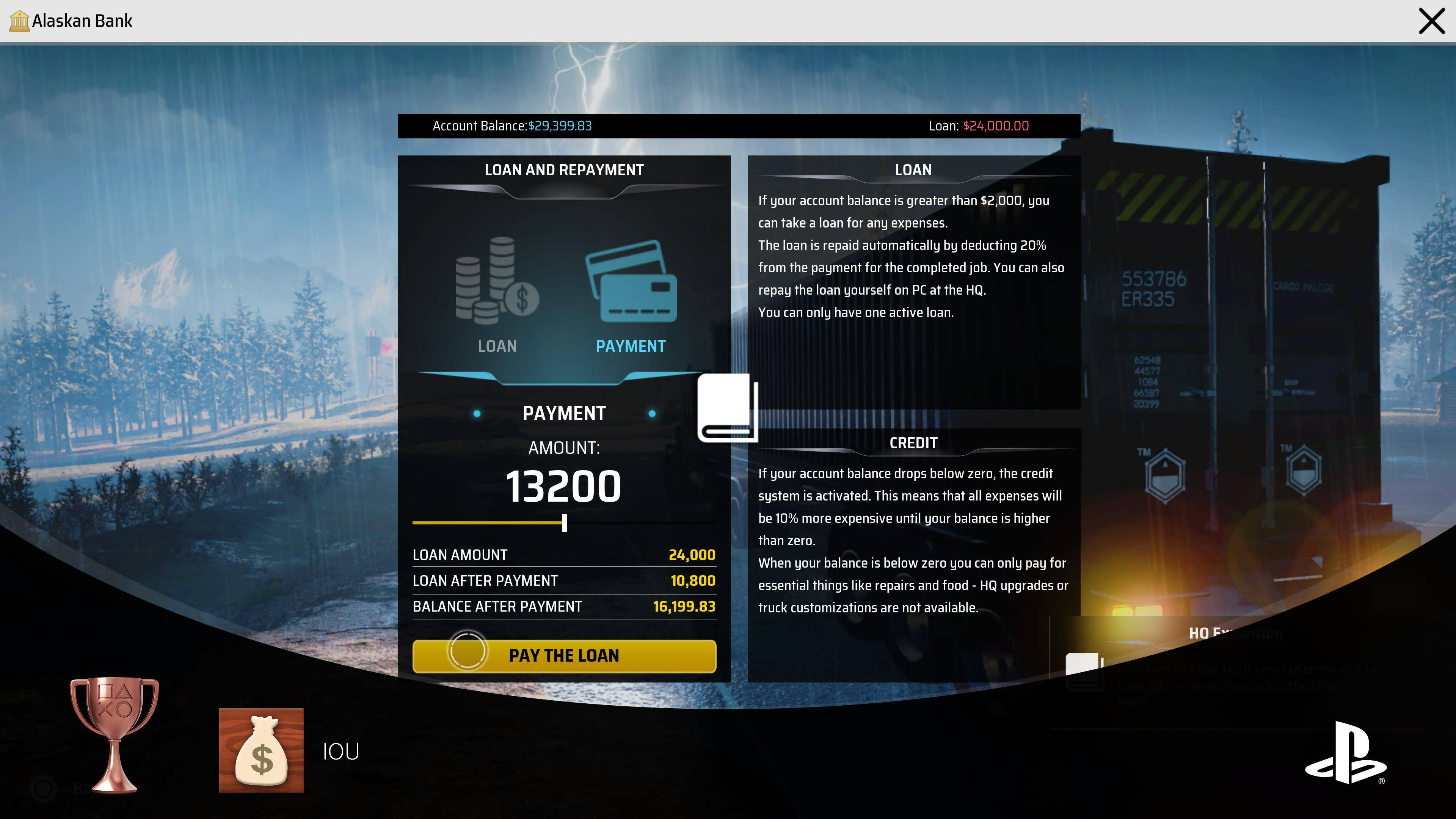 Alaskan Bank X Account Balance: $29,399.83
Loan: $24,000.00

Loan and Repayment:
If your account balance is greater than $2,000, you can take a loan for any expenses. The loan is repaid automatically by deducting 20% from the payment for the completed job. You can also repay the loan yourself on PC at the HQ. You can only have one active loan.

Loan Payment:
553786 ER335 MALOGO LOAN PAYMENT
Amount: $13,200
Loan Amount: $24,000
Loan After Payment: $10,800
Balance After Payment: $16,199.83
Pay the Loan

Credit:
If your account balance drops below zero, the credit system is activated. This means that all expenses will be 10% more expensive until your balance is higher than zero. When your balance is below zero, you can only pay for essential things like repairs and food. HQ upgrades and 10 truck customizations are not available.