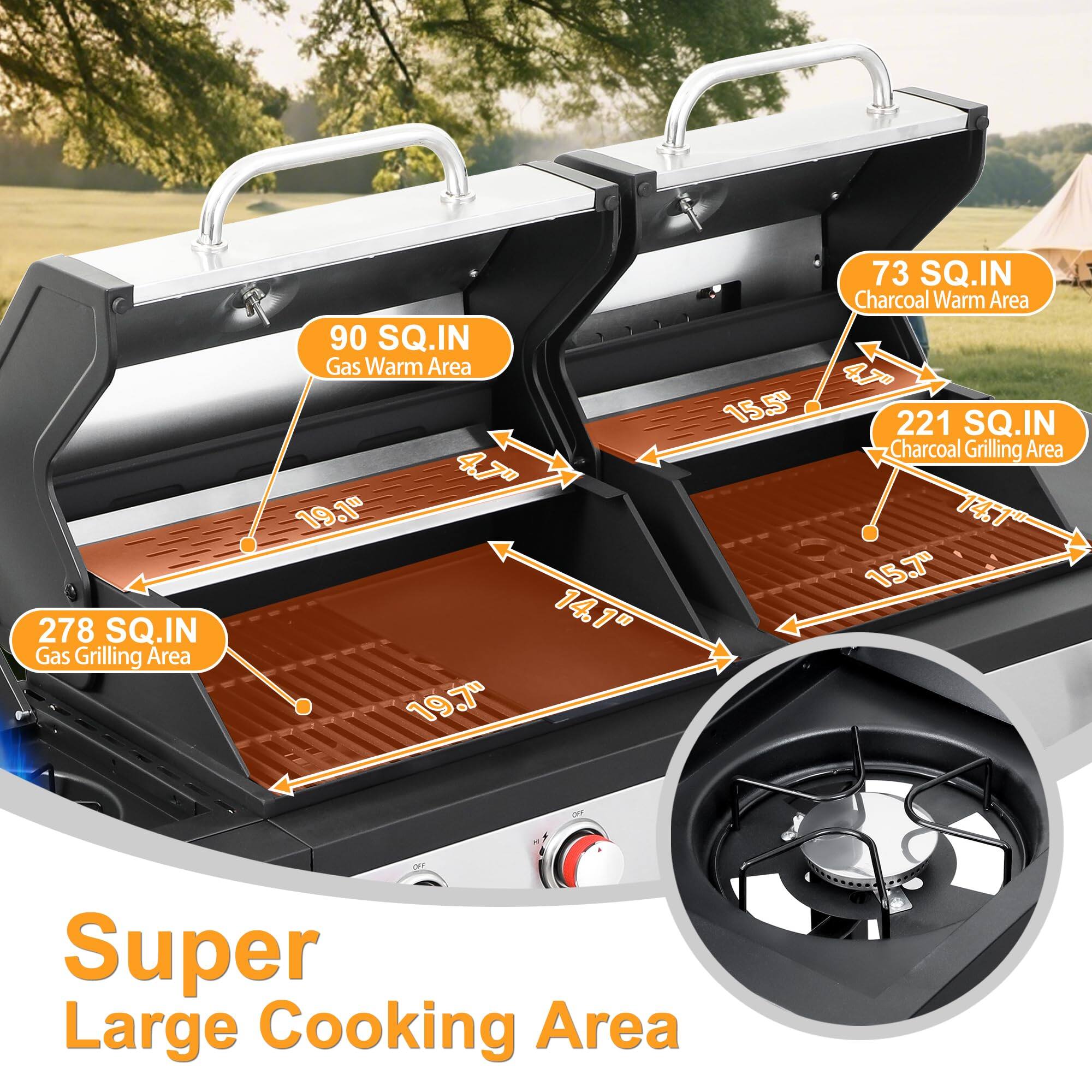 278 SQ.IN Gas Grilling Area  
90 SQ.IN Gas Warm Area  
4.7" 19.1" 14.1" 19.7" 15.5"  
73 SQ.IN Charcoal Warm Area  
221 SQ.IN Charcoal Grilling Area  
14.7" 15.7"  
Super Large Cooking Area