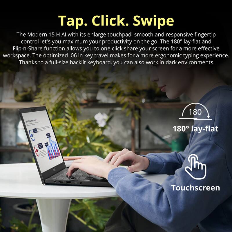 Tap. Click. Swipe

The Modern 15 H Al with its enlarge touchpad, smooth and responsive fingertip control let's you maximum your productivity on the go. The 180° lay-flat and Flip-n-Share function allows you to one click share your screen for a more effective workspace. The optimized .06 in key travel makes for a more ergonomic typing experience. Thanks to a full-size backlit keyboard, you can also work in dark environments.

180° lay-flat

Touchscreen