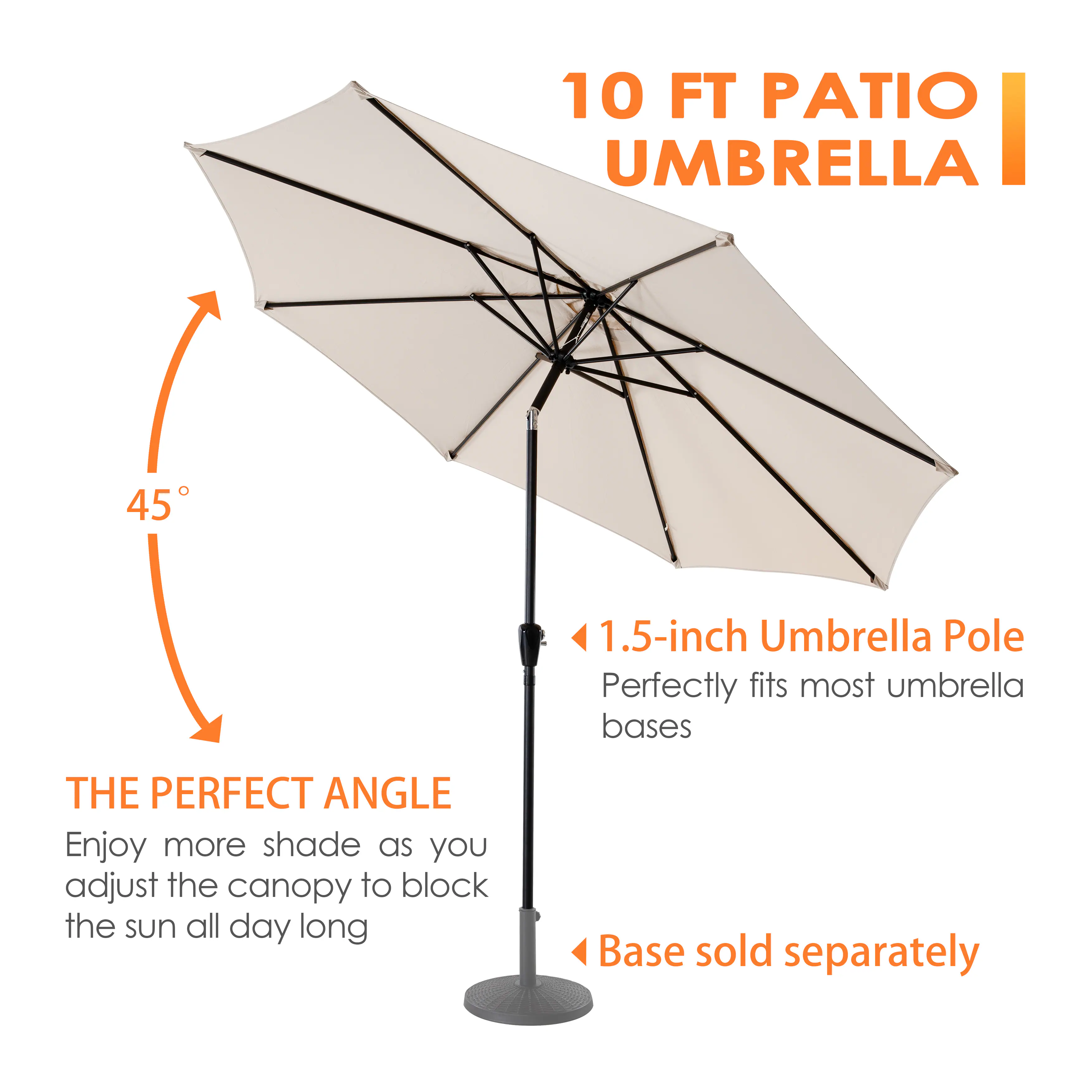 10 FT PATIO UMBRELLA

THE PERFECT ANGLE
Enjoy more shade as you adjust the canopy to block the sun all day long

1.5-inch Umbrella Pole
Perfectly fits most umbrella bases

Base sold separately
