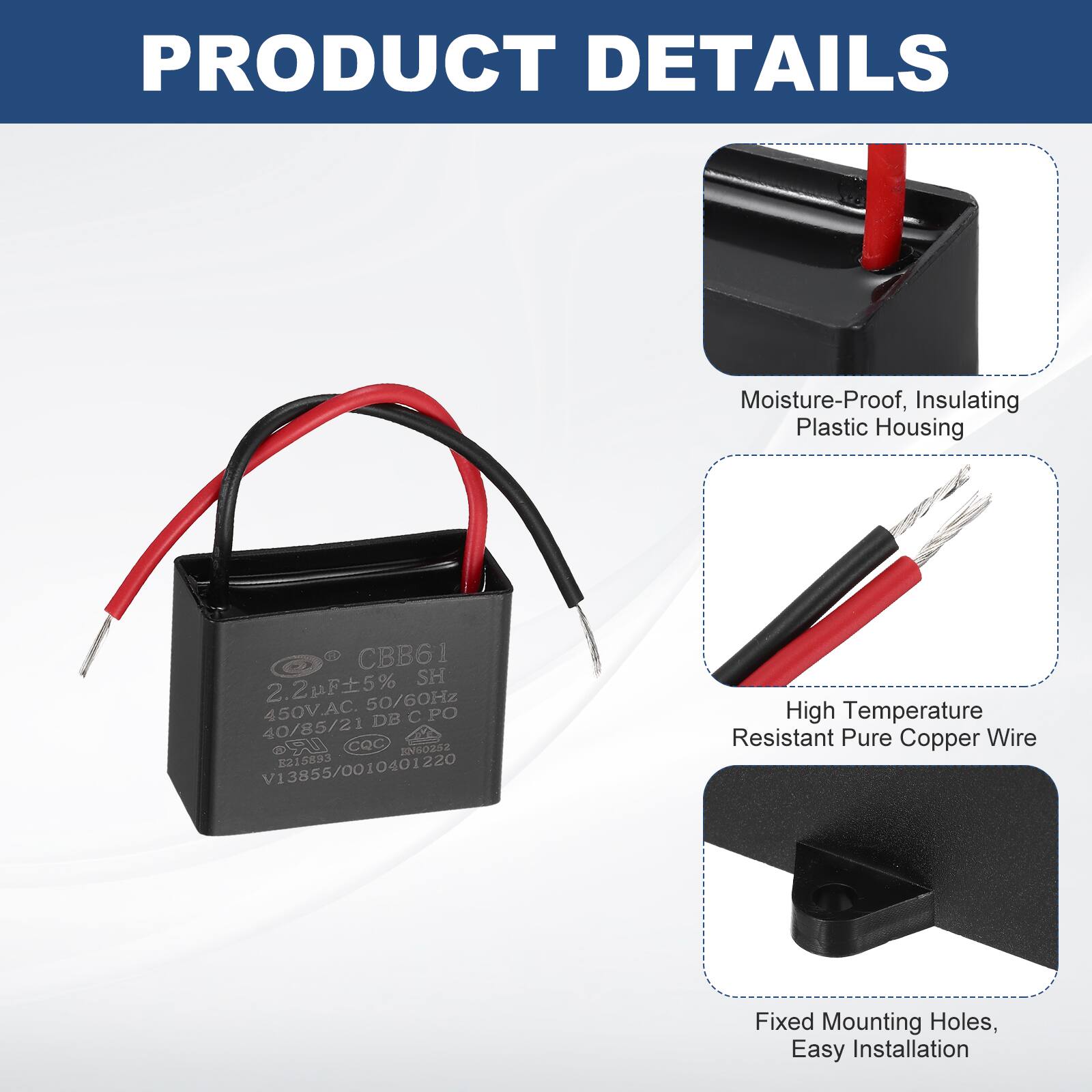 PRODUCT DETAILS  
Moisture-Proof, Insulating Plastic Housing  
2 CBB61 2.2uF 5% SH 450V.AC 50/60Hz  
DB C PO 40/85/21 S CQC NG0282 215893 V13855/0010401220  
High Temperature Resistant Pure Copper Wire  
Fixed Mounting Holes, Easy Installation