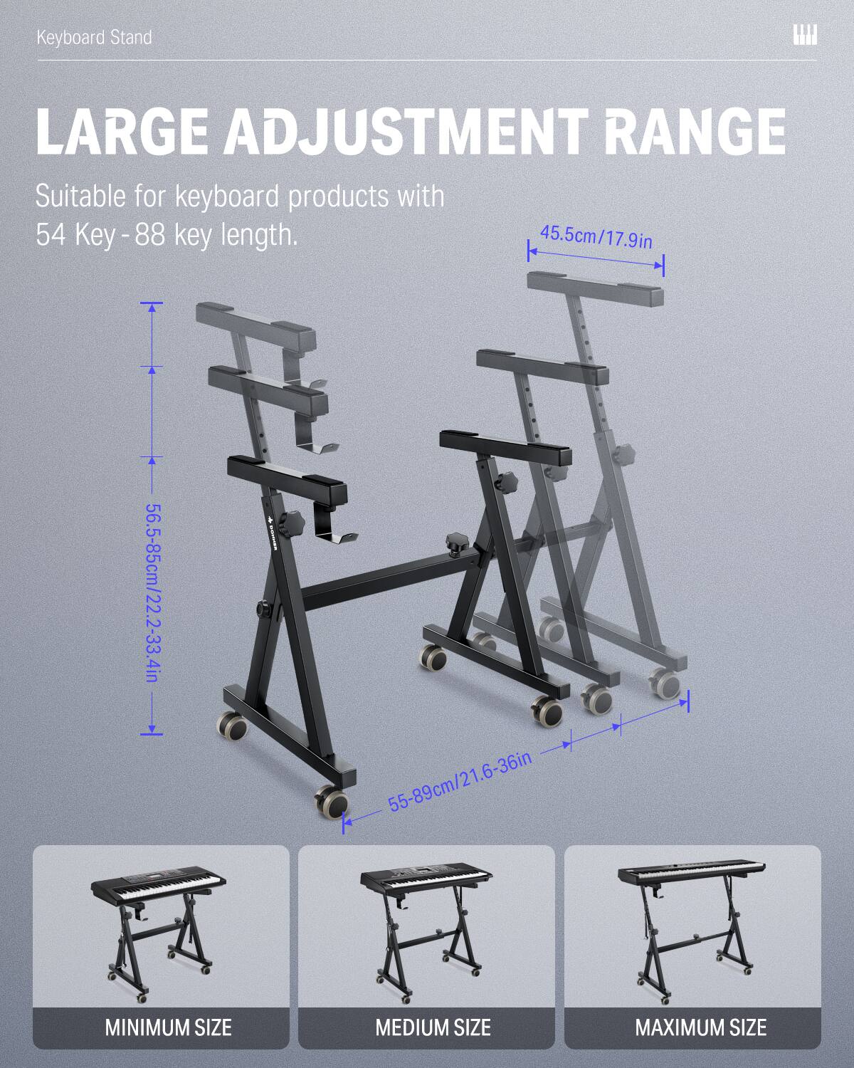 Keyboard Stand W LARGE ADJUSTMENT RANGE Suitable for keyboard products with 54 Key-88 key length. 45.5cm/17.9in 56.5-85cm/22.2-33.4in 55-89cm/21.6-36in MINIMUM SIZE MEDIUM SIZE MAXIMUM SIZE