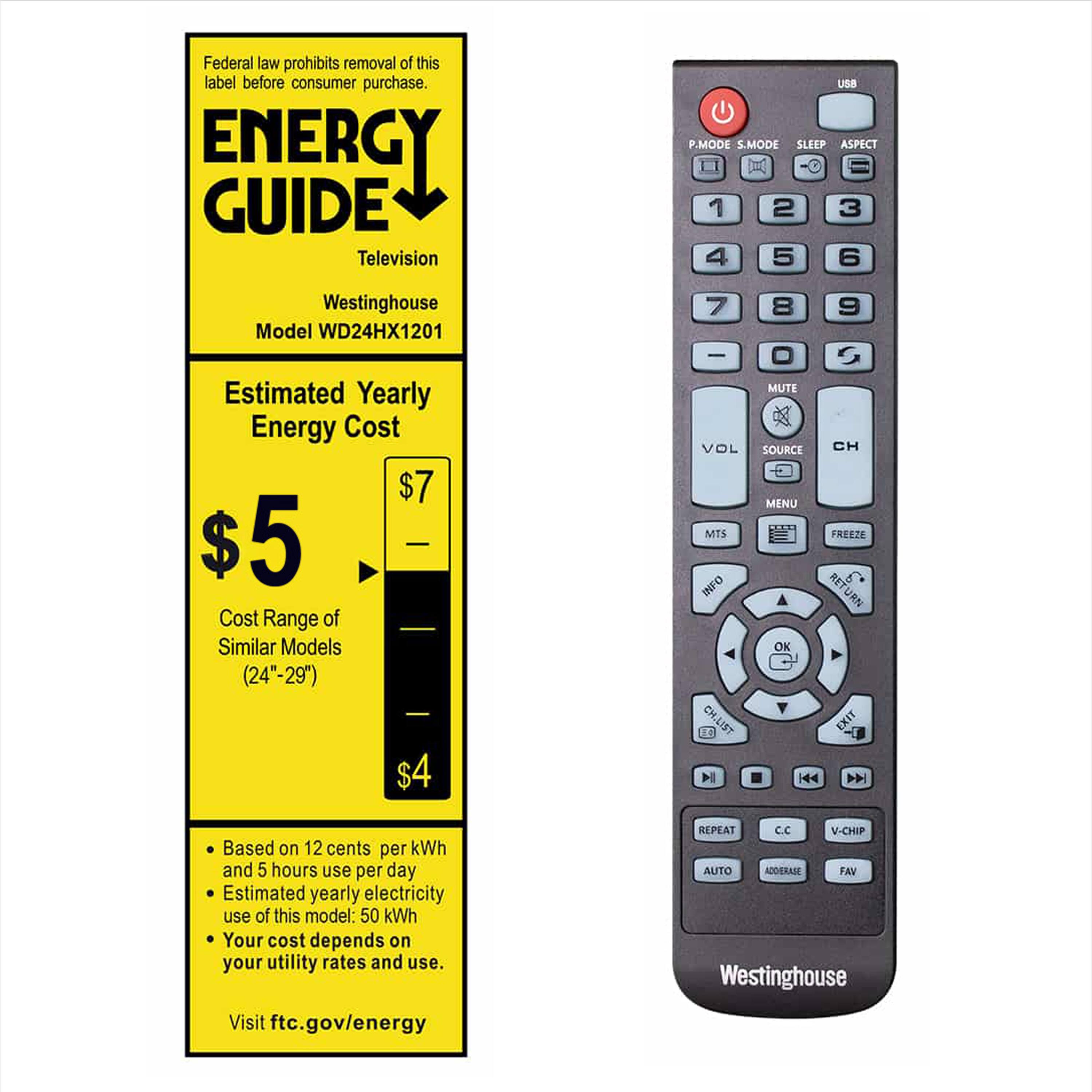 Federal law prohibits removal of this label before consumer purchase.

ENERGY GUIDE  
Television  
Westinghouse  
Model WD24HX1201  

Estimated Yearly Energy Cost  
$5  
Cost Range of Similar Models (24"-29")  
$4 - $7  

Based on 12 cents per kWh and 5 hours use per day  
Estimated yearly electricity use of this model: 50 kWh  
Your cost depends on your utility rates and use.  
Visit ftc.gov/energy  

P.MODE S.MODE SLEEP ASPECT  
1 2 3 4 5 6  
7 8 9  
- 0 +  

MUTE VOL SOURCE CH MENU MTS FREEZE INFO RETURN OK CH,LIST EXIT  

REPEAT cc V-CHIP AUTO ADDERASE FAN  

Westinghouse