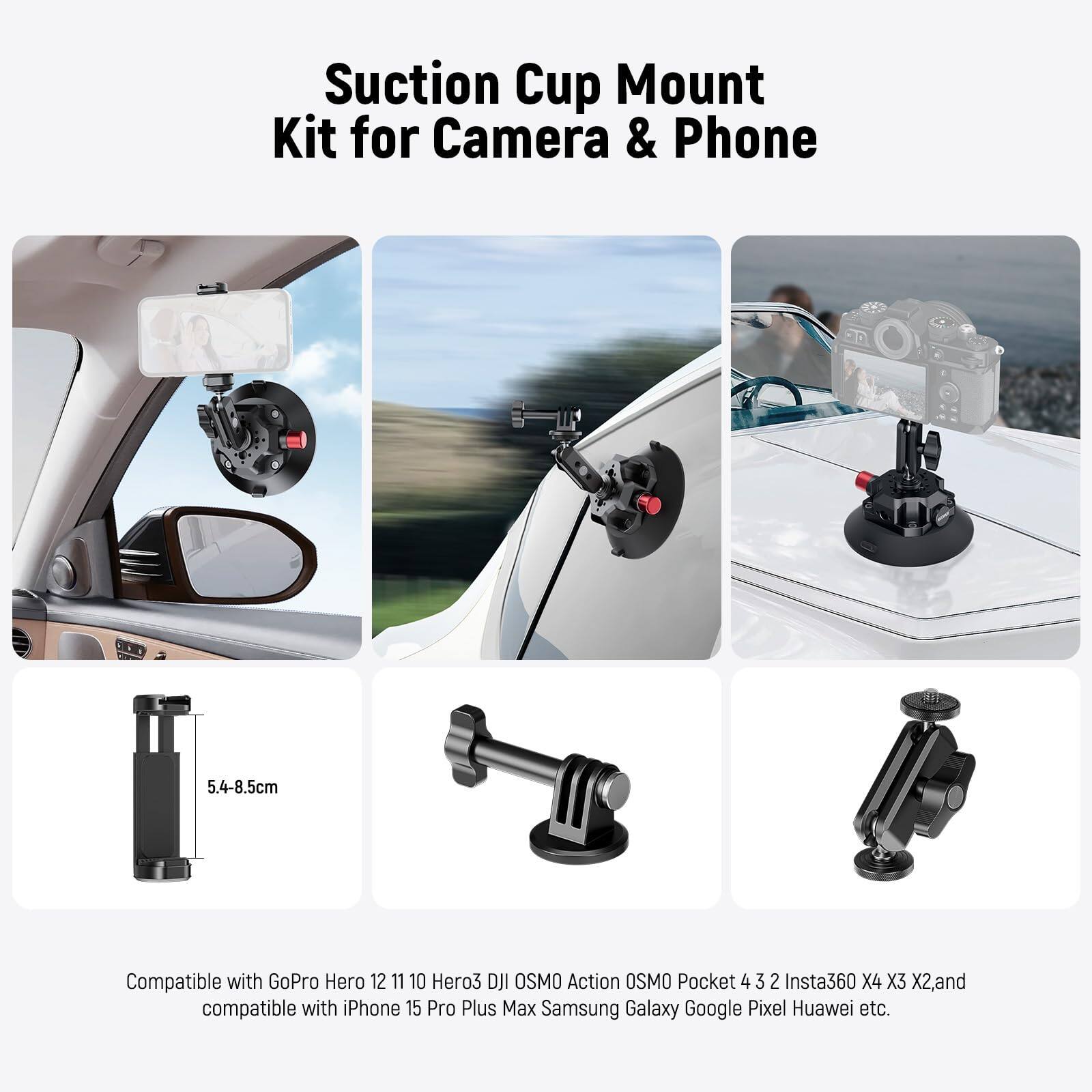 Suction Cup Mount Kit for Camera & Phone 5.4-8.5cm

Compatible with GoPro Hero 12 11 10 Hero3 DJI OSMO Action OSMO Pocket 4 3 2 Insta360 X4 X3 X2, and compatible with iPhone 15 Pro Plus Max Samsung Galaxy Google Pixel Huawei etc.