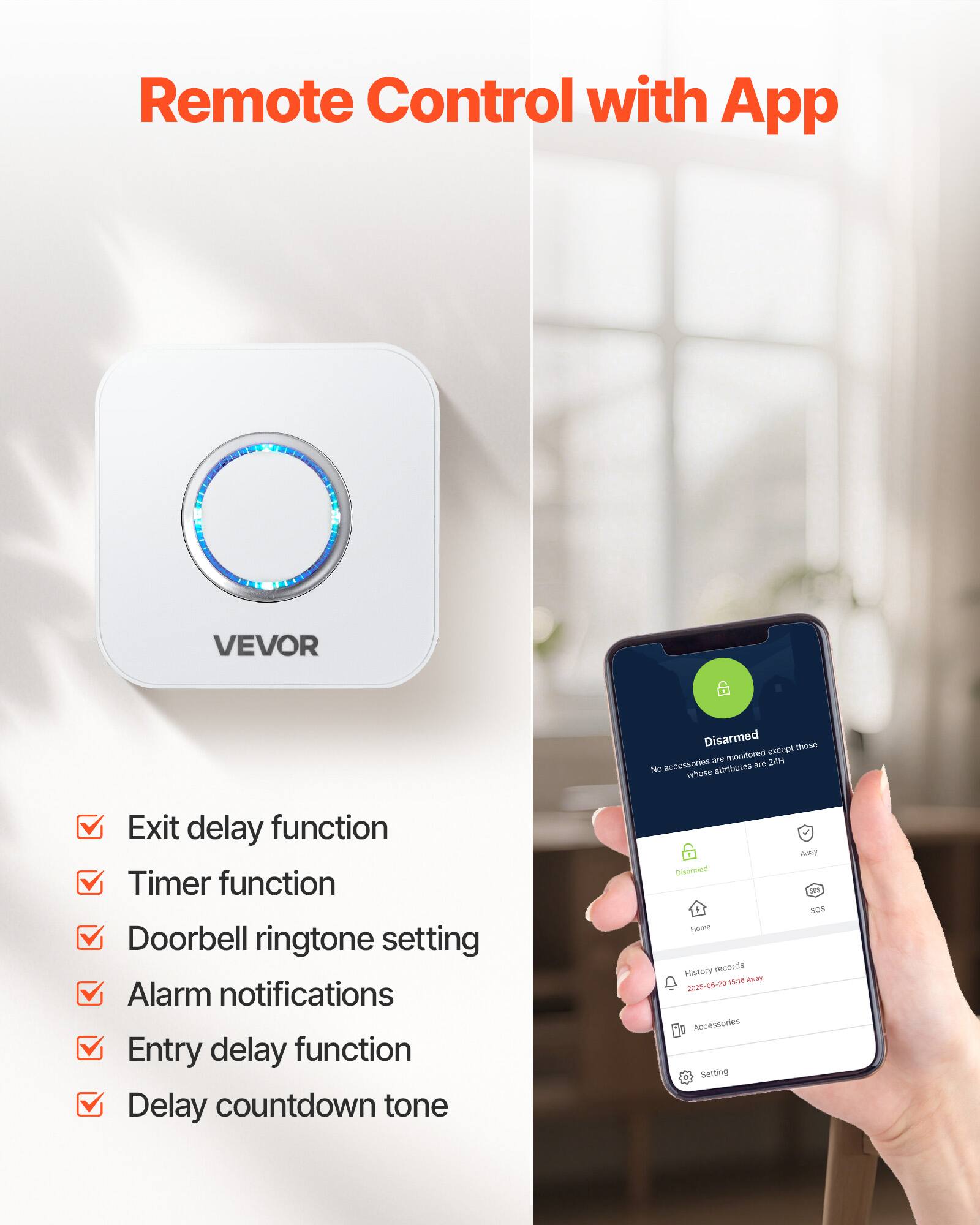Remote Control with App

VEVOR

- Exit delay function
- Timer function
- Doorbell ringtone setting
- Alarm notifications
- Entry delay function
- Delay countdown tone

Disarmed  
No accessories are monitored except those whose attributes are 24H

History records  
2025-06-20 15:16 Away

Accessories  
Setting