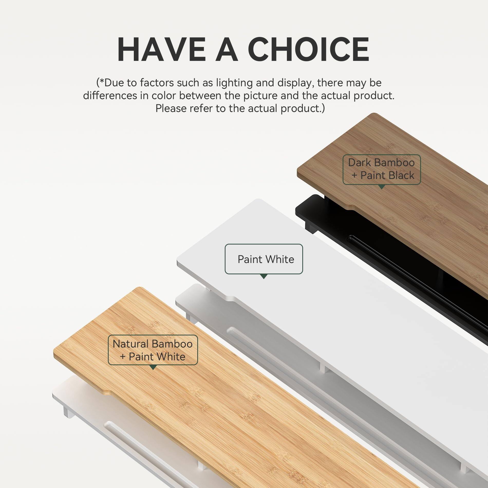 **HAVE A CHOICE**

*(Due to factors such as lighting and display, there may be differences in color between the picture and the actual product. Please refer to the actual product.)*

- Dark Bamboo + Paint Black
- Natural Bamboo + Paint White
- Paint White