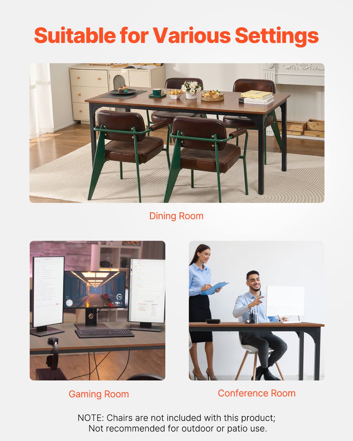 Suitable for Various Settings

Dining Room

Gaming Room

Conference Room

NOTE: Chairs are not included with this product; Not recommended for outdoor or patio use.