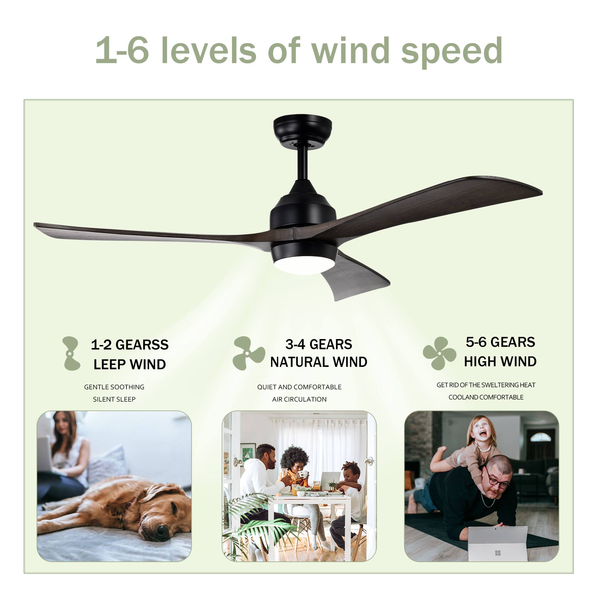 1-6 levels of wind speed

1-2 GEARS  
LEEP WIND  
GENTLE SOOTHING  
SILENT SLEEP

3-4 GEARS  
NATURAL WIND  
QUIET AND COMFORTABLE  
AIR CIRCULATION

5-6 GEARS  
HIGH WIND  
GET RID OF THE SWELTERING HEAT  
COOL AND COMFORTABLE