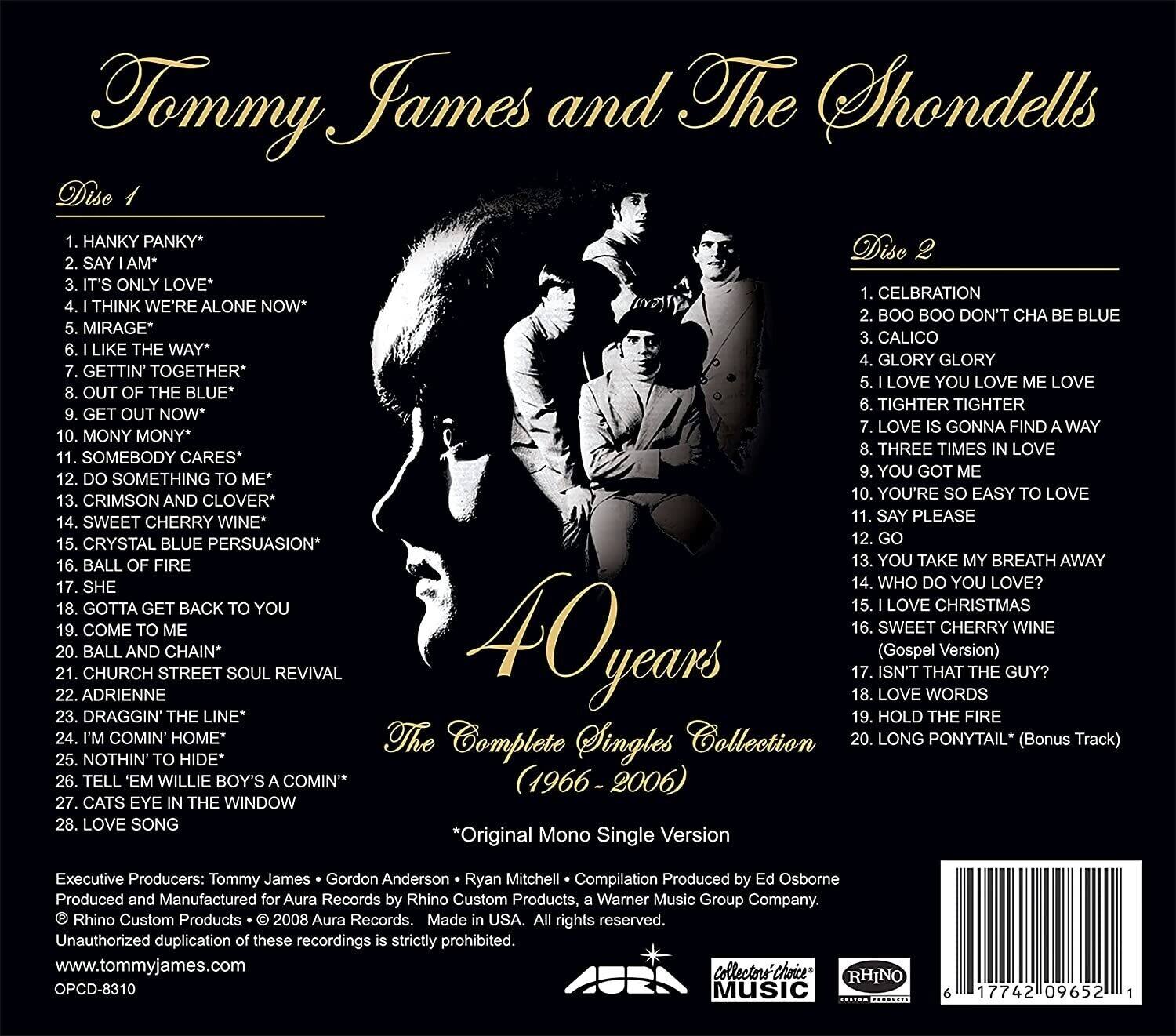 **Tommy James and The Shondells**

**40 years**  
*The Complete Singles Collection*  
*(1966-2006)*

**Disc 1**

1. HANKY PANKY*
2. SAY I AM*
3. IT'S ONLY LOVE*
4. I THINK WE'RE ALONE NOW*
5. MIRAGE*
6. I LIKE THE WAY*
7. GETTIN' TOGETHER*
8. OUT OF THE BLUE*
9. GET OUT NOW*
10. MONY MONY*
11. SOMEBODY CARES*
12. DO SOMETHING TO ME*
13. CRIMSON AND CLOVER*
14. SWEET CHERRY WINE*
15. CRYSTAL BLUE PERSUASION*
16. BALL OF FIRE
17. SHE
18. GOTTA GET BACK TO YOU
19. COME TO ME
20. BALL AND CHAIN*
21. CHURCH AND STREET SOUL REVIVAL
22. ADRIENNE
23. DRAGGIN' THE LINE*
24. I'M COMIN' HOME*
25. NOTHIN
