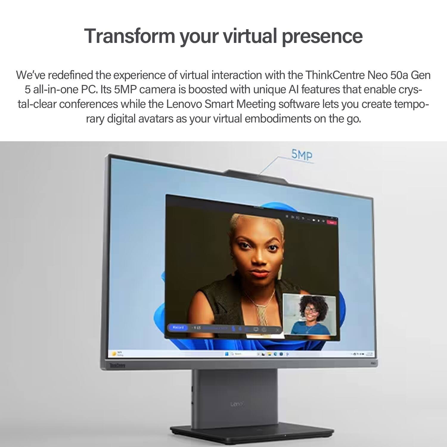 Transform your virtual presence

We've redefined the experience of virtual interaction with the ThinkCentre Neo 50a Gen 5 all-in-one PC. Its 5MP camera is boosted with unique AI features that enable crystal-clear conferences while the Lenovo Smart Meeting software lets you create temporary digital avatars as your virtual embodiments on the go.
