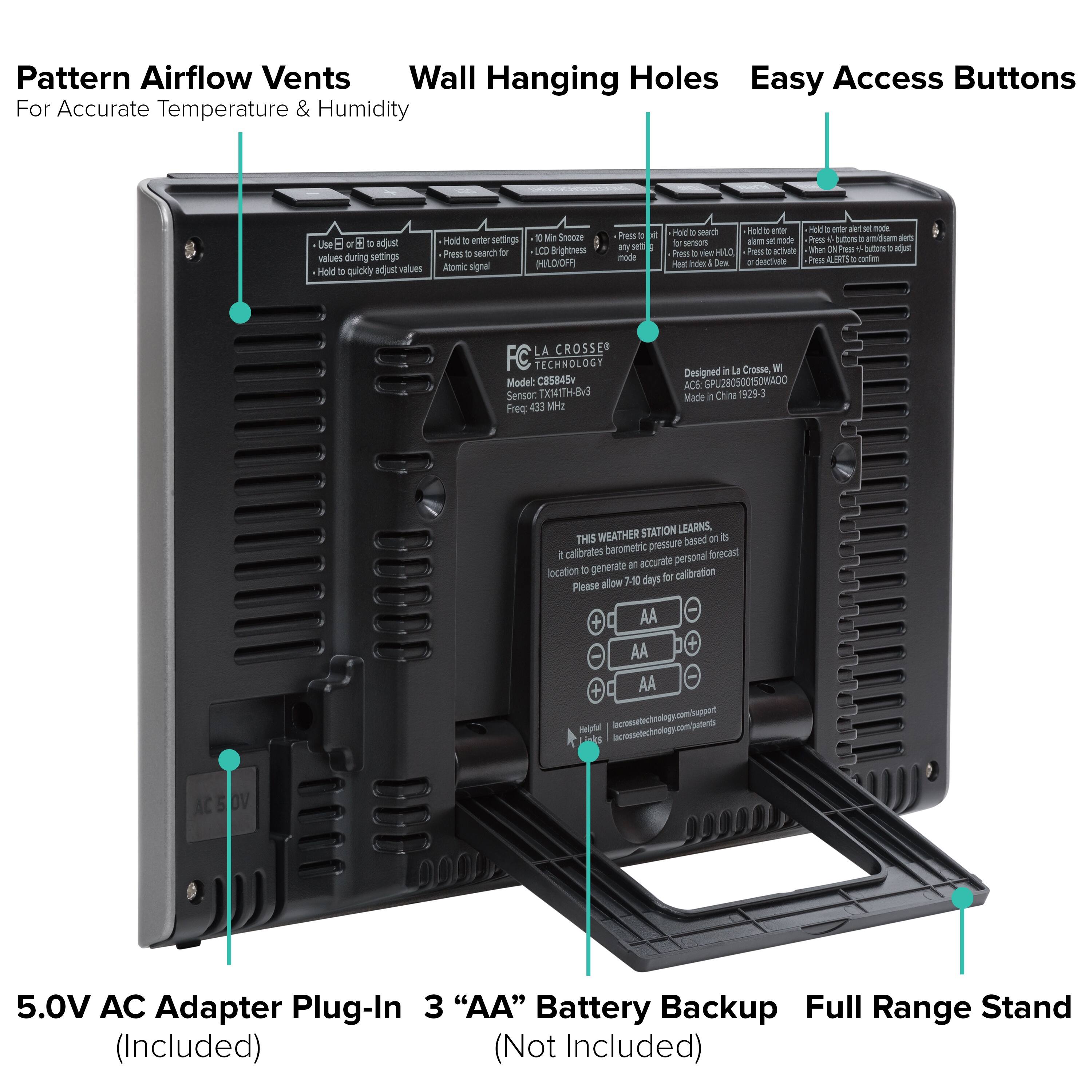Pattern Airflow Vents  
Wall Hanging Holes  
Easy Access Buttons  
For Accurate Temperature & Humidity  

Use "+" or "-" to adjust values during settings  
Hold "HOLD" to quickly adjust values  

Press "SEARCH" to search for sensors  
Press "ALERTS" to activate or deactivate alerts  

Designed in La Crosse, WI  
Model: C85845  
Sensor: TXM4ITH-8V3  
Frequency: 433 MHz  

THIS WEATHER STATION LEARNS,  
based on its barometric pressure,  
it calibrates personal forecasts  
generate accurate location  
Please allow 7-10 days for calibration  

5.0V AC Adapter Plug-In (Included)  
3 "AA" Battery Backup (Not Included)  
Full Range Stand (Included)  

Made in China 1929-3