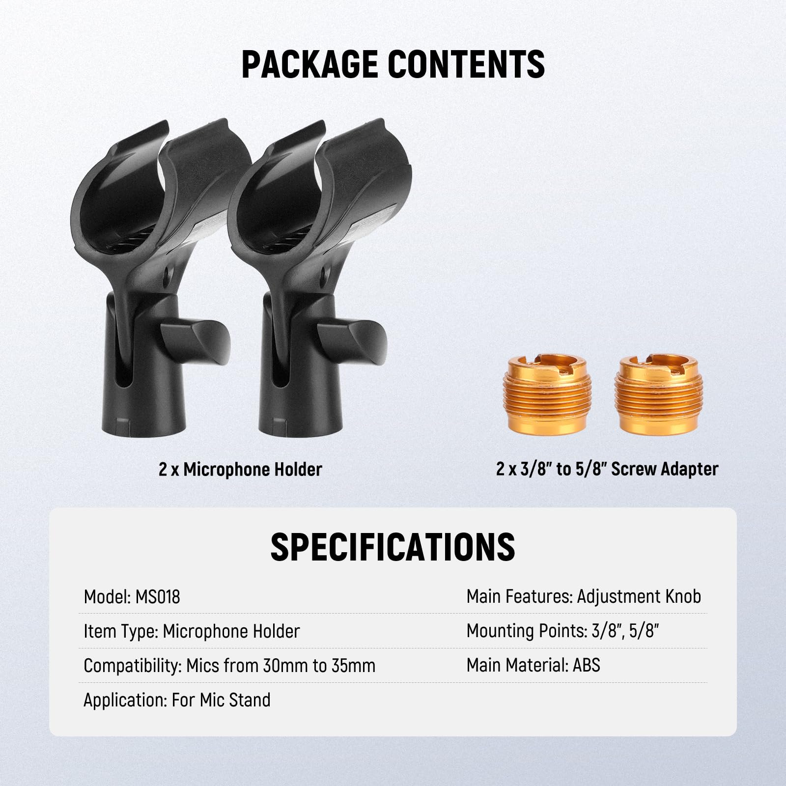 PACKAGE CONTENTS  
2 x Microphone Holder  
2 x 3/8" to 5/8" Screw Adapter  

SPECIFICATIONS  
Model: MS018  
Item Type: Microphone Holder  
Compatibility: Mics from 30mm to 35mm  
Application: For Mic Stand  

Main Features: Adjustment Knob  
Mounting Points: 3/8", 5/8"  
Main Material: ABS