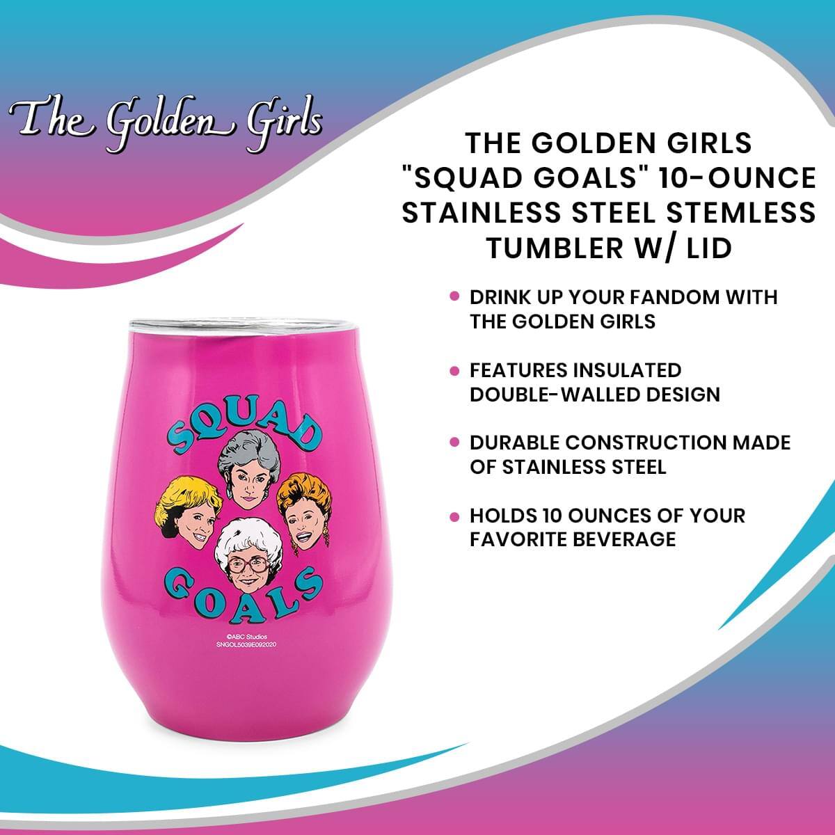 The Golden Girls

**"SQUAD GOALS" 10-OUNCE STAINLESS STEEL STEMLESS TUMBLER W/ LID**

- DRINK UP YOUR FANDOM WITH THE GOLDEN GIRLS
- FEATURES INSULATED DOUBLE-WALLED DESIGN
- DURABLE CONSTRUCTION MADE OF STAINLESS STEEL
- HOLDS 10 OUNCES OF YOUR FAVORITE BEVERAGE

©ABC Studios  
SNOOLSCOMOCCO