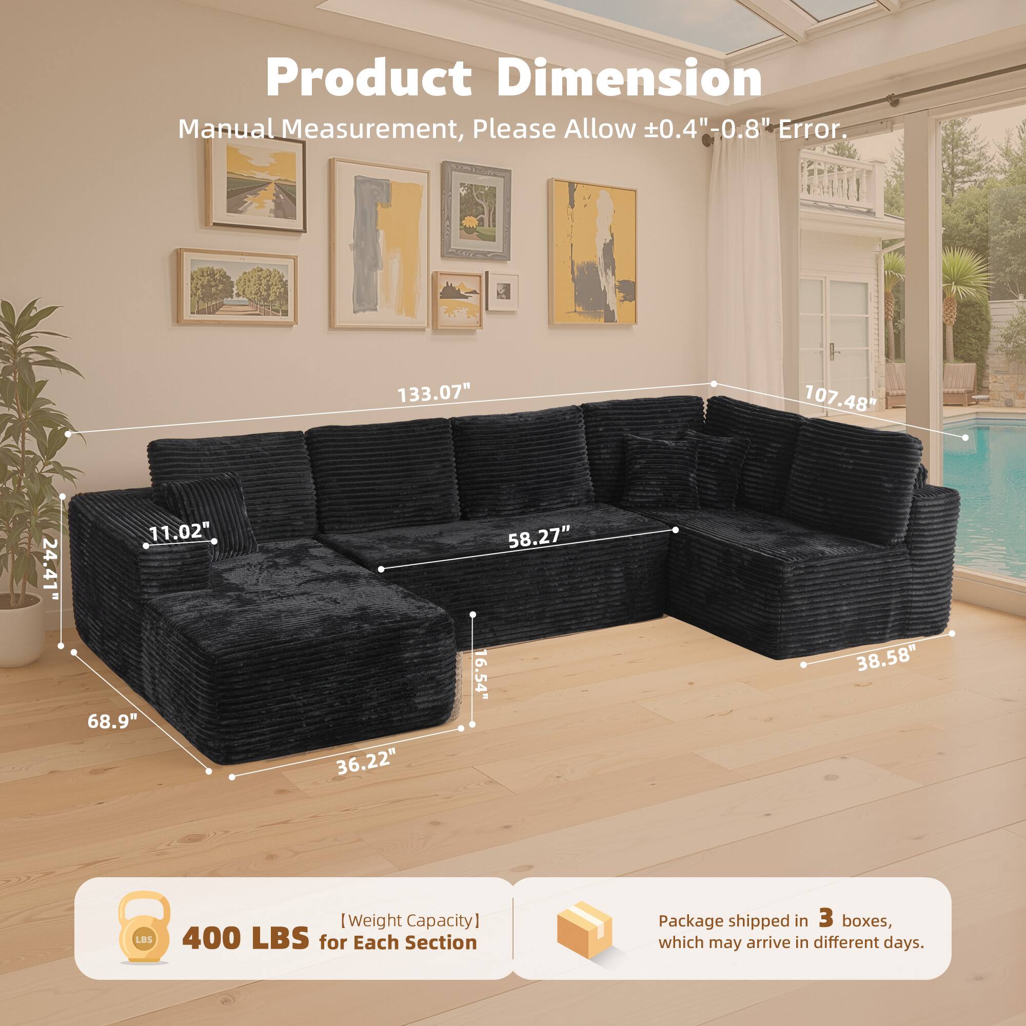 Product Dimension

Manual Measurement, Please Allow ±0.4" - 0.8" Error.

133.07"  
107.48"  
24.41"  
11.02"  
68.9"  
36.22"  
58.27"  
16.54"  
38.58"  

[Weight Capacity] 400 LBS for Each Section

Package shipped in 3 boxes, which may arrive in different days.