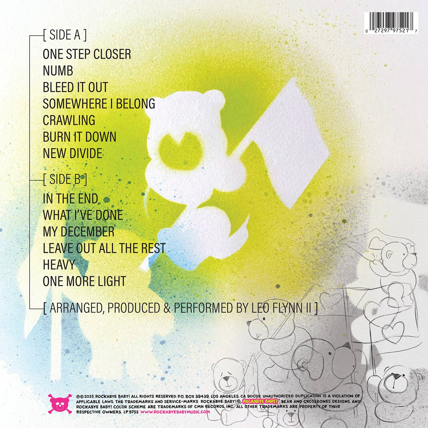 [ SIDE A ]  
ONE STEP CLOSER  
NUMB  
BLEED IT OUT  
SOMEWHERE I BELONG  
CRAWLING  
BURN IT DOWN  
NEW DIVIDE  

[ SIDE B ]  
IN THE END  
WHAT I'VE DONE  
MY DECEMBER  
LEAVE OUT ALL THE REST  
HEAVY  
ONE MORE LIGHT  

[ ARRANGED, PRODUCED & PERFORMED BY LEO FLYNN II ]  

©2022 ROCKABE BABY! ALL RIGHTS RESERVED. PO BOX 39439 LOS ANGELES CA 90039  
ROCKABE BABY! COLOR SCHEME ARE TRADEMARKS OF CMM RECORDS, INC. ALL OTHER TRADEMARKS ARE PROPERTY OF THEIR RESPECTIVE OWNERS. LP 97521 WWW.ROCKABEBABYMUSIC.COM  

UNAUTHORIZED DUPLICATION IS A VIOLATION OF APPLICABLE LAWS. THE TRADEMARKS AND SERVICE MARKS ROCKABE BABY! COLOR SCHEME ARE TRADEMARKS OF CMM RECORDS, INC. ALL OTHER TRADEMARKS ARE PROPERTY OF THEIR RESPECTIVE OWNERS.