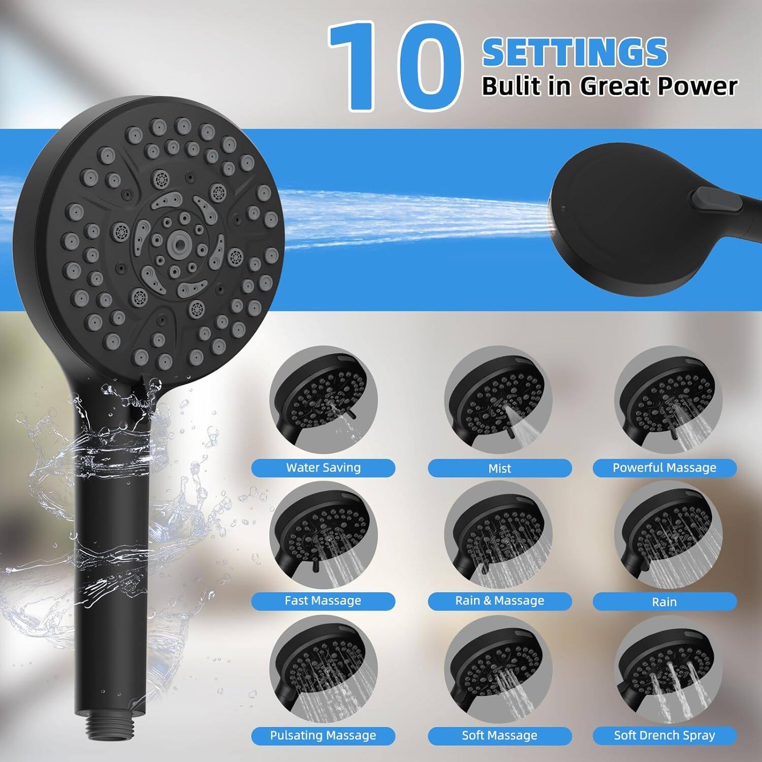 10 SETTINGS  
Built in Great Power  

- Water Saving  
- Mist  
- Powerful Massage  
- Fast Massage  
- Rain & Massage  
- Rain  
- Pulsating Massage  
- Soft Massage  
- Soft Drench Spray