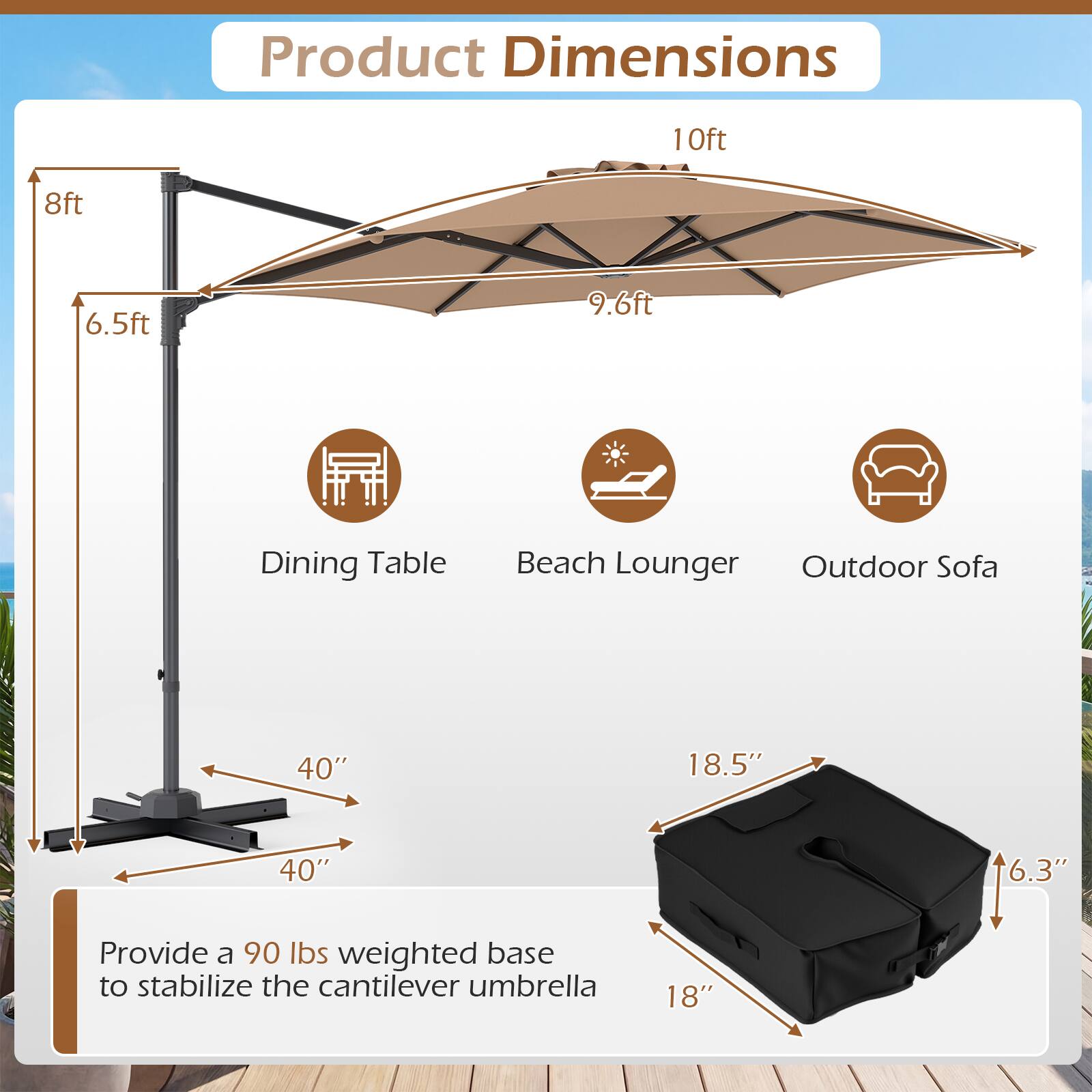 Product Dimensions

- 10ft
- 8ft
- 6.5ft
- 9.6ft

Dining Table
Beach Lounger
Outdoor Sofa

40" x 40" x 18.5" x 6.3"

Provide a 90 lbs weighted base to stabilize the cantilever umbrella.