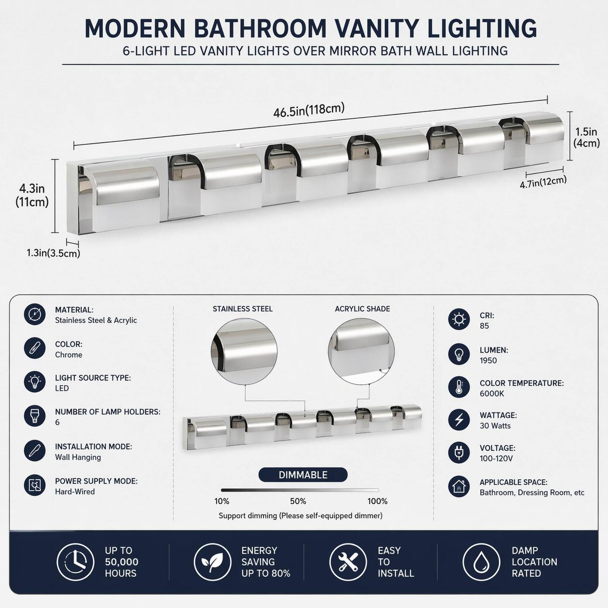 MODERN BATHROOM VANITY LIGHTING  
6-LIGHT LED VANITY LIGHTS OVER MIRROR BATH WALL LIGHTING

- **Dimensions:**  
  - Length: 46.5in (118cm)  
  - Width: 1.5in (4cm)  
  - Height: 4.3in (11cm)  
  - Depth: 4.7in (12cm)  
  - Lamp Holder Height: 1.3in (3.5cm)

- **Materials:**  
  - Stainless Steel & Acrylic

- **Color:**  
  - Chrome

- **Light Source Type:**  
  - LED

- **Color Temperature:**  
  - 6000K

- **Number of Lamp Holders:**  
  - 6

- **Wattage:**  
  - 30 Watts

- **Voltage:**  
  - 100-120V

- **Power Supply Mode:**  
  - Hard-Wired

- **Dimming:**  
  - 10% - 50% - 100%  
  - Support dimming (Please self-equipped dimmer)

- **Applicable