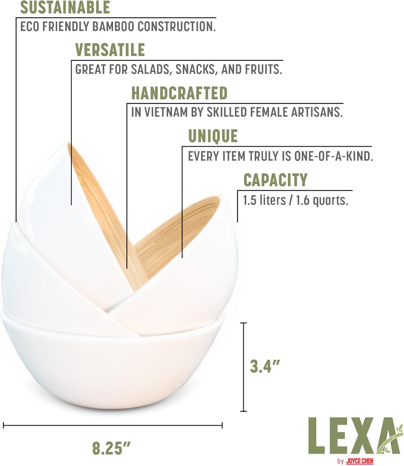 SUSTAINABLE ECO FRIENDLY BAMBOO CONSTRUCTION.  
VERSATILE GREAT FOR SALADS, SNACKS, AND FRUITS.  
HANDCRAFTED IN VIETNAM BY SKILLED FEMALE ARTISANS.  
UNIQUE EVERY ITEM TRULY IS ONE-OF-A-KIND.  
CAPACITY 1.5 liters / 1.6 quarts.  
3.4" 8.25"  
LEXA by JOYCE CHEN